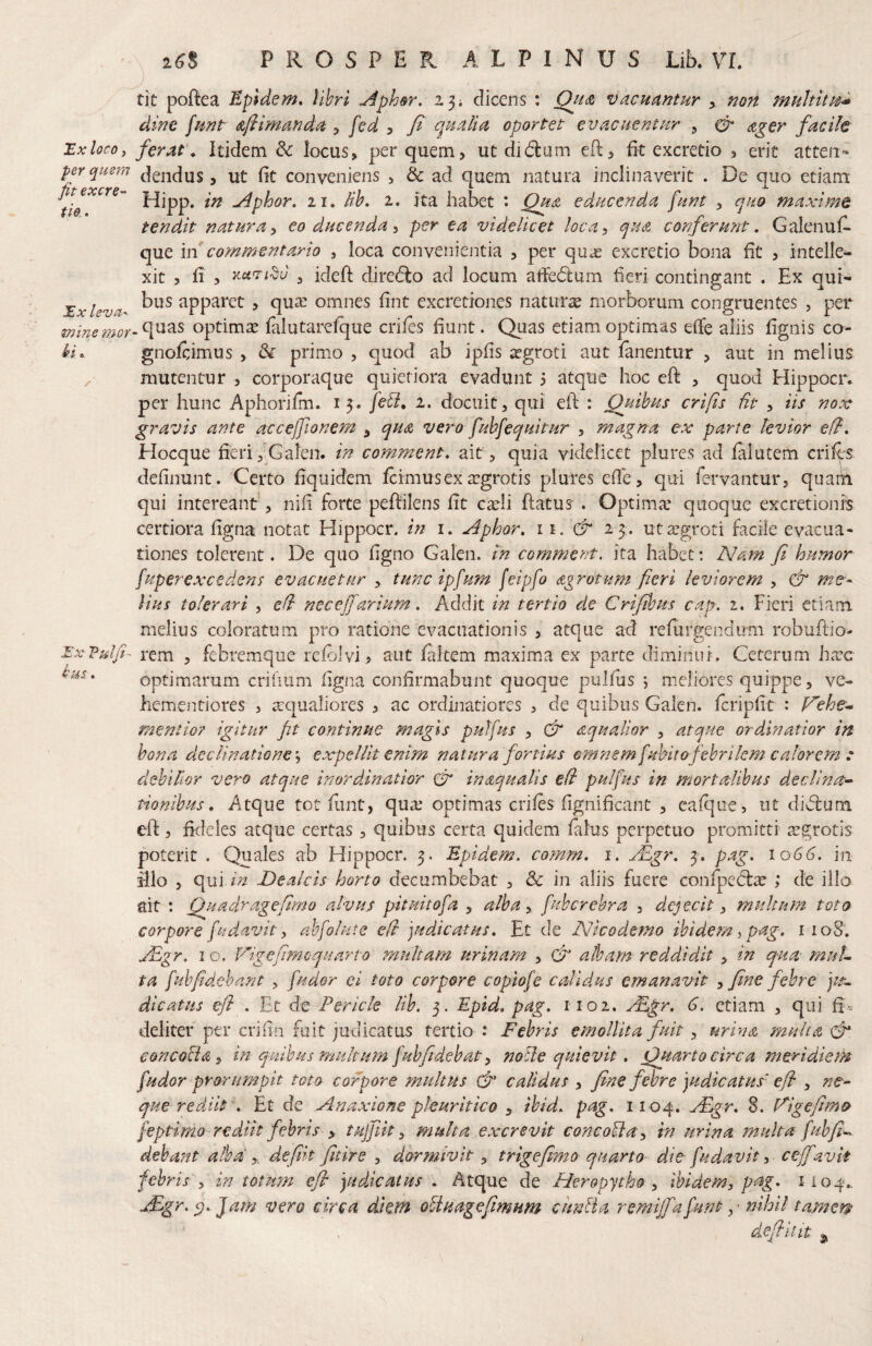 a(J8 P R O S P E ALPINUS Lib. VL Hx loco, per quem fit excre- tio,. JEx leva mine mor £■ X P u t (i us. tit poftea Epldem, Vihri ^phar, dicens : QfiLt vacuantur > non multitt^^ dine funt Afiimanda ^ fed 3 fi qualm oportet evacuentur , cp ager facile ferat . Itidem & locus, per quem, ucdidum efl:, fit excredo , erit atteii» dendus, ut fit conveniens > & ad quem natura inclinaverit . De qiio etiam Hipp. in ^phor. 11, lih, i, Jta habet : educenda funt , ejuo maxime tendit natura^ eo ducenda ^ per ea videlicet loca^ qua conferu?it, Galenufi- que \n commentario , loca convenientia , per qu^e excretio bona fit , intelle^ xit 5 fi 5 ^ ideft dire(flo ad locum afie(5lum fieri contingant . Ex qui¬ bus apparet , quae omnes fint excretiones natiirx morborum congruentes , per .quas optimae faiutarefque eriles fiunt. Quas etiam optimas elTe aliis fignis co- gnoftimus > & primo , quod ab ipfis ^groti aut lanentur , aut in melius mutentur , corporaque quietiora evadunt 5 atque hoc eft , quod Hippocr. per hunc Aphoriim. 13. 2. docuit, qui ell: : Quihus crifis fit , iis nox gravis ante acceffionem ^ qua vero fubfequitur , magna ex parte levior eff, Hocque fieri,'^Galen. in comment, ait, quia videlicet plures ad lalutem crilts definunt. Certo fiquidem Icimus ex aegrotis plures efih, qui fervantur, quam qui intereant', nifi forte peftilens fit caeli ftatus . Optimae quoque excretionis certiora ligna notat Hippocr. in i. ^^phor, ii. & 23. ut aegroti facile evacua« tiones tolerent. De quo ligno Galen. in comment. ita habet: Nam fi humor fuperexcedens evacuetur , tunc ipfium feipfo agrotum fieri leviorem , & me¬ lius tolerari , eft necej]arium, Addit in tertio de Criftbus cap. z. Fieri etiam melius coloratum pro ratione evacuationis , atque ad relurgendimi robuflio- rem , febremque relolvi> aiit faltem maxima ex parte diminui. Cererum bxc optimarum criimm ligna confirmabunt quoque pullus *, meliores quippe, ve- hementiores , aequaliores , ac ordinatiores , de quibus Galen. Icripfit : p^ehe* mentio? igitur ft continue magis puffus , dr aqualior , atque ordinatior in bona declinatione \ expellit enim natura fortius omnem fuhitofebrilem calorem t debilior vero atque inordinatior Cr inaqualis e(i pulfus in mortalibus declina^- tionibus, Atque tot flint, qua^ optimas eriles fignificant , ealque, ut didlum eft, fideles atque certas, quibus certa quidem lalus perpetuo promitti aegrotis poterit . Quales ab Hippocr. 3. 'Epidem. comm. i. jEgr, 3. pag. 1066, in illo , qui Ide alcis horto decumbebat , & in aliis fuere confpedlae ; de illo ait : Quadr age fimo alvus pituitofa , alba, fuhcrehra > dejecit, multum toto corpore fudavit) abfolute e/l judicatus. Et de Nicodemo ibidem,pag. 1108. jEgr. I o. l^igefimcquarto multam urinam , (fi albam reddidit , in qua muL ta fihfidebant , findor ci toto corpore coplofe calidus emanavit ^ fine febre jtfi. dicatus efl . Et de Pericle lib. 5. Eptd, pag. iioi, yEgr. 6. etiam , qui fi'- deliter ptr crifin fuit judicatus tertio : Febris emollita fuit, mina multa fi eoncofia y in quibus multum fiuhfidebat ^ nolle quievit, Quarto circa meridiem fiudor prorumpit toto corpore multus fi' calidus , fine febre judicatus' e/l , ne-- que rediit \ Et de Anaxione pleuritico , ibid. pag. 1104. rEgr. 8. Figefimo feptimo rediit febris y tujjiit, multa excrevit concofia^ in urina multa fiuhfi-^ dehant alba'y. defik fitire , dormivit y trigefimo quarto- die fiudavit, ce-jfavit febris y in totum efi judicatus . Atque de Heropytho y Ibidem, pag. 1104., t£gr. Jam vero circa diem oUuagefimum c unii a remijfa fiunt ,• nihil tamem