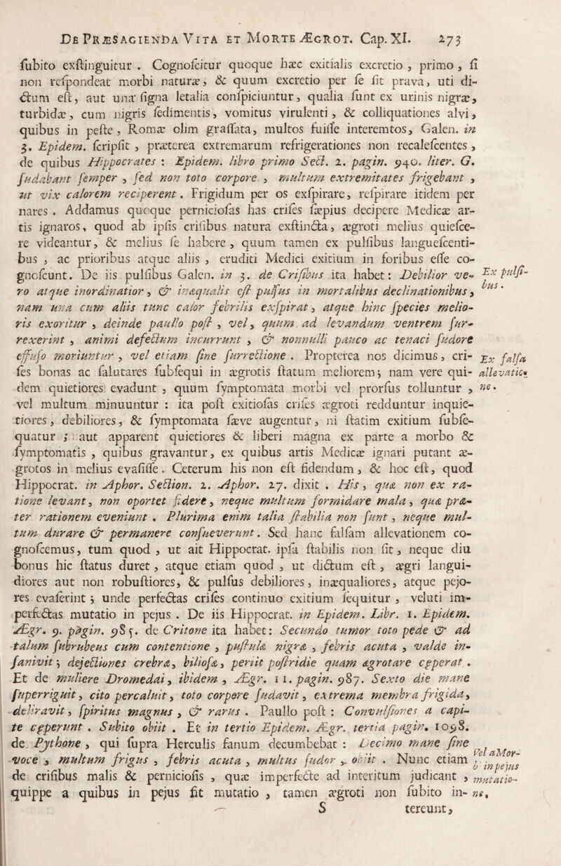 fubito exftinguitur . Cognolcitur quoque hasc exitialis excretio , primo , li rion reipondeat morbi mtixrxs Sc quum excretio per le iit prava, uti di- <5i:um efe, aut una'ligna letalia confpiciuntur, qualia funt ex urinis nigra?, turbida?, cum nigris iedimentis, vomitus virulenti, & colliquationes alvi, quibus in pefte, Rom^e olim gralTara, multos fiiilTe interemtos, Galen. m 5, Epidem. feripiit , pratterea extremarum refrigerationes non recalelcentes, , de quibus Hippocrates : Epidem. iihro primo Setl. 1, pagirt. 5^40. /iter. G* /hdabant femper , fed non toto corpore , multum extremitates frigebant , ut vix calorem reciperent, Frigidum per os exfpirare, refpirare itidem per nares . Addamus quoque perniciofas has eriles fepius decipere Medica? ar¬ tis ignaros, quod ab iplis erilibus natura exftindba, tegroti melius quielce- re videantur, & melius fe habere, quum tamen ex pullibus languelcenti- bus , ac prioribus atque aliis , eruditi Medici exitium in foribus eife co^ gnoicunt. De iis pullibus Galen. in 3. de Crifihus ita habet: Debilior ve^ Ex fulfi- ro at^ue inordinatior y in aqualis efi pu/fus in mortaUbus declinationibus y * nam una curn aliis tunc calor febrilis exfpirat, atque hinc [pedes melio¬ ris exoritur , deinde paullo pofr , vel y quum ad levandum ventrem [ur* rexerint , animi defebium incurrunt , & nonnulli pauco ac tenaci fudore effufo moriuntur , vel etiam fine furrebiione . Propterea nos dicimus, cri- falfa les bonas ac faiutares Pabiequi in aegrotis ftatum meliorem, nam vere qui- dkvatki dem quietiores evadunt , quum fymptomata morbi vel prorfiis tolluntur , vel multum minuuntur : ita pofi: exitiolas eriles agroti redduntur inquie- m/ores, debiliores, & fymptomata lave augentur, ni Patim exitium fuble- quatur ; naut apparent quietiores & liberi magna ex parte a morbo & fymptomatis , quibus gravantur, ex quibus artis Medica igjiari putant a- grotos in melius evalilfe. Ceterum his non efl fidendum, & hoc elt, quod Hippocrat. in Aphor, Seblion. 2. Aphor, 27. dixit . His, qua non ex ra¬ tione levant y non oportet fidere y neque multum formidare mala y qua pra- ter rationem eveniunt • Plurima enim talia flabilia non fiunt, neque muU tum durare dr permanere confiueverunt. Sed hanc fallam allevationem co- gnolcemus, tum quod , ut ait Hippocrat. ipla flabilis non fit, neque diu bonus hic ftatus duret, atque etiam quod , ut di(5liim eft , agri langUH diores aut non robufliores, Sc pulfus debiliores, inaqualiores, atque pejo¬ res evalerint j unde perfectas eriles continuo exitium lec^uitur , veluti im- perft<5tas mutatio in pejus . De iis Hippocrat. in Epidem. Lihr. i. Epidem, */Egr, c). pagin, 5?S^. de Critone ita habet: Secundo tumor toto pede ad •talum fiuhruheus cum contentione , pufluh nigra , febris acuta , valde tn- fanivity dejebiiones crebra y hiliofiay penit poflridie quam agrotare cpperat, Et de muliere Dromedaiy ibidem y xEgr, 11, pagin. Sexto die mane fuperriguit y cito percaluit y toto corpere [udavit y extrema membra frigida y deliravit y fpiritus magnus y & rarus . Paullo poft : Convulfiones a capL te cpperunt , Subito obiit . Et in tertio Epidem. ALgr., tertia pagin* lo^S, de Pjthone , qui fupra Herculis fanum decumbebat : Dedmo mane fine voce , multum frigus , fiehris acuta , multus fudor ^ ol^iit . Nunc etiam de erilibus malis & perniciofis , qua im.perfede. ad interitum judicant , mxtatio- quippe a quibus in pejus fit mutatio , tamen agroti non fubito in- S tereunt.