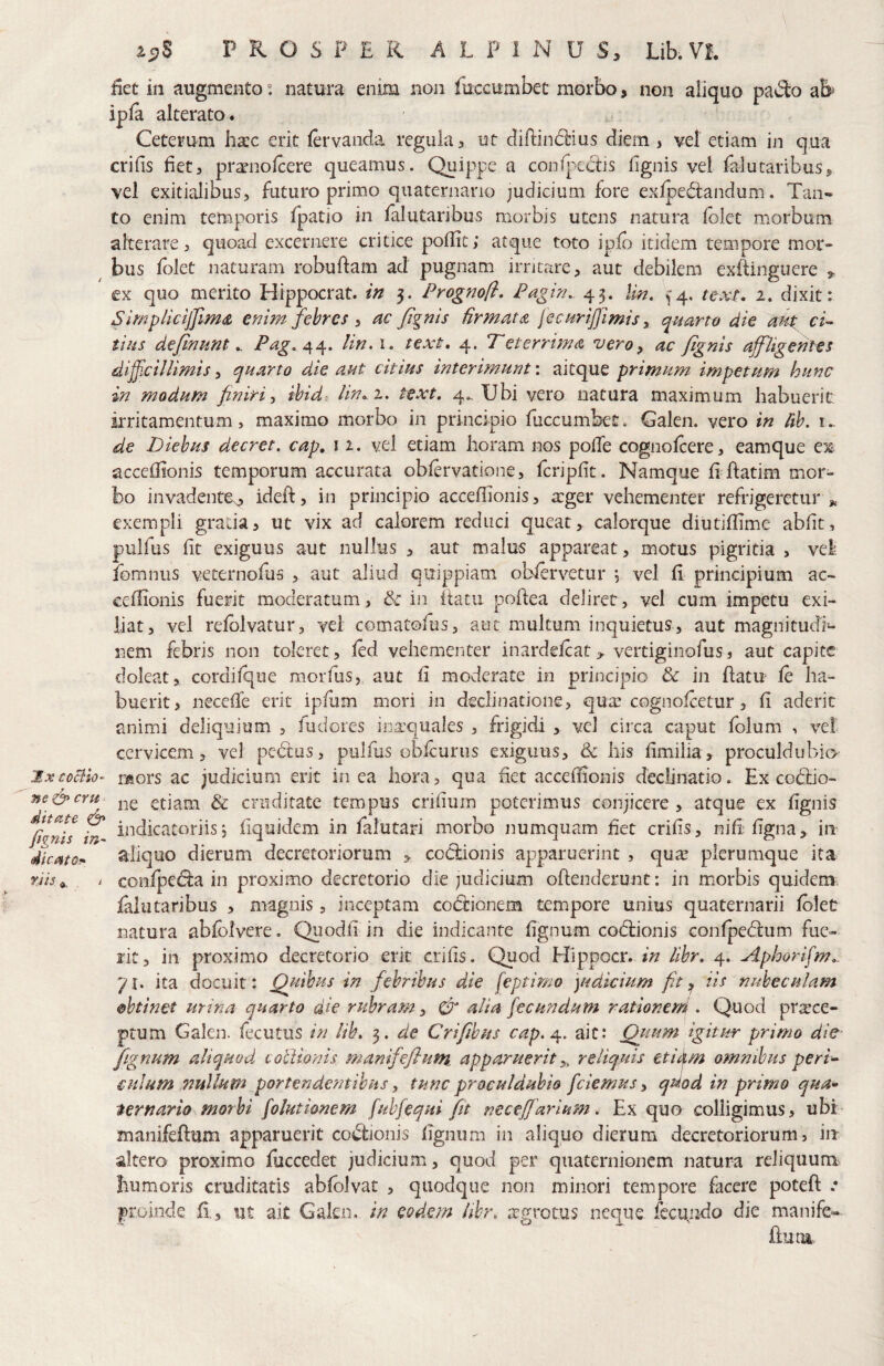 \ PROSPER A L P 1 N U S, Lib. VI. Eet in augmento “ natura enim non fuccumbet morbo, non aliquo pad:o ab^ ipfa alterato. Ceterum hacc erit lervanda regula 3 ut clin:ind:ius diem , vel etiam in qua crifis fiet3 pr^nofeere queamus. Quippe a coorpcctis lignis vel felucaribusj, vel exitialibus3 futuro primo quaternario judicium fore exfpe(5i:andum. Tan« to enim temporis fpatio in falutaribus morbis utens natura folet morbum alterare 3 quoad excernere critice poflic; atque toto ip& itidem tempore mor» bus fblet naturam robuftam ad pugnam irritare, aut debilem exftinguere ex quo merito Hippocrat. m 5. Prognofl, Pagin, 43. Mn, ^4. text, 2. dixit: SimplicijJlmA enimjehrcSi ac /Ignis firmata jectirijjimis ^ quarto die ami ci^ tiiis de/inmtPag. ^^^. lin.i. text, 4. Teterrima vero, ac /ignis affligentes difficillimis, quarto die aut citius interimunt: aitque primum impetum hunc in modum finiri^ ibid^ lin>.i, text, 4., Ubi vero natura maximum habuerit, irritamentum 3 maximo morbo in principio fuccumbet. Galen. vero in lih. i.. de Diebus decret. cap, 11. vel etiam horam nos poffe cognofeere, eamque eis acceffionis temporum accurata obfervatione, fcripfit. Namque fi ftatim mor¬ bo invadente^ ideft, in principio acceflionis, a:ger vehementer refrigeretur ^ exempli grada, ut vix ad calorem reduci queat, calorque diutiflime abfit, pulfus fit exiguus aut nullus , aut malus appareat, motus pigritia , vel fomniis vecernofus , aut aliud quippiam obfervetur , vel fi principium ac- eeflionis fuerit moderatum, 6c in itatu pohea deliret, vel cum impetu exi- iiat, vel relblvatur, vel comatofus, aut multum inquietus, aut magnitudi^ nem febris non toleret, fed vehementer inardefcac> verdginofus, aut capite doleat, cordifque morfus,. aut fi moderate in principio & in flatu fe ha¬ buerit, necelTe erit ipfum mori in declinatione, qua: cognofeetur, fi aderit animi deliquium , fudores iDa:quales , frigidi , vel circa caput fblum , vel cervicem, vel pedus, pulfus obfcurus exiguus, & his fimiiia, proculdubio jxcoBio^ raors ac judicium erit in ea hora, qua fiet acceflionis declinatio. Ex codio- ne&cru etiam & cruditate tempus crifium poterimus conjicere , atque ex fignis /knis ^ indicatoriis i Equidem in falutari morbo numquam het criEs, niE'Egna> in dlcatoi- aliquo dierum decretoriorum ^ codionis apparuerint , qua? plerumque ita ^ confpeda in proximo decretorio die judicium oftenderunt: in morbis quidem falutaribus , magnis, inceptam codionem tempore unius quaternarii fblet natura abfbivere. QuodE in die indicante Egnum codionis confpedum fue- fit, iii proximo decretorio erit crifis. Quod Hippocr. in libr, 4. Aphorlffm.. 71. ita docuit: Quibus in febribus die feptimo yidicium fit iis nubeculam 0htinet mina quarto die rubram, CT alia fecundum ratloneni • Quod praece¬ ptum Galen. fecutus in lih. 3. de Crifiibus cap,^. ait: Quum igitur primo die fignum aliquod cotiionis manife/lum.. apparuerit reliquis etiif,m omnibus perU culum nullum portendentibus, tunc proculdubio fidemus, qdod in primo qua» ternario morbi fiolutionem fiubfiequi fit neceffarium. Ex quo colligimus, ubi manifeflum apparuerit codionis Egnum in aliquo dierum decretoriorum, in altero proximo fiiccedet judicium, quod per quaternionem natura reliquum humoris cruditatis abfblvat , quodque non minori tempore facere poteft .* proinde E, ut ait Galen. in eodem libr, ;tgrocus neque fecipido die manife- flum^