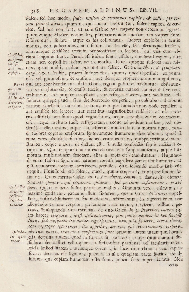 aiit pmul COpiofi, a ^-iS; P R O S P E R A L P I N U S, Lib. VIL ' ,i Galeo, fed hoc modo 5 fndor multus & continuus capitis y colli y per to-^ tum fcilicet diem y quum ii, qui animo linquuntur,, fudent capite,,. &,cer- \^ice. Sed hoc non facit, ut cum Galeno toto corpore non debeamus legerej quum cuique Medico notum (it,, phreniticos ante mortem toto corpore dum refolvuntur, fudare : atque ex his colligimus , fudores copiofos in acutis morbis,, non judicatorios,, non, folum inutiles e(fe,, led plerumque .letales v, omniumque certidime exitium pra:monftrant in foribus,, qui una cum vi¬ rium languore huntPernicioli itidem funt, adidui , aut fimu} copioii, aut etiam non copioh in iifdem acutis morbis. Pauci quoque fudores non mi- W non. nus, quam multi, malum pronuntiare folent. Galen.lih. de fymptomc. c.opioji, caujf.cap. 7.(cribit, paucos fudores heri, quum, quod fu perfluit, exiguum eft , vel glutinofum,. & cralfum, aut denique propter meatuum angufliam,, Paf ci qui aut conniventio aut obhruclionis ergp. anguiUores redduntur, obftruun» qii'marn.. tur vero glutinods, & eradis fiiccis, & meatus cutanei: connivent (ive con- trahuntur, aut propter atrophiam, aut refrigerationem, aut mollitiem. Hi, decmorni pauci, d in. die decretorio eruperint,, proculdubio indicabunt;. er.iipant:, naturo expellentis conatum irritum, eiimque hum,cres non pode' expellere ,, aut craditie (eu lentore> aut meatibus anguftioribus redditis: at ubi mea¬ tus adltridli, non funt (quod, cognofeitur, neque atrophia cutim contradtam, ede, neque multum fuiife refrigeratam, neque admodum mollem ,, vel ob«. ftrudtos ede. meatus) atque illa adfuerint multitudinis humorum, dgna, pau¬ ci fudores copiam cradorum lentorumque humorum* denotabunt 5 quod d, tunc vires p^rdebiles fuerint, fudores erunt exitiales, quippe exitium'demon-- drantes,, eoque magis,, ut di(5tum. eft,, d, nullis confpedlis. dgnis codlionis e- ruperint.. Quo tempore omnem excretionem ede rymptomaticamp atque hu- ■ morum multitudinem denotai^*e,, alias,, a nobis, eft demonftratum. Hujufmc^. di enim- fudores fignificant naturam cospide expeilere per cutim humores, at' nid tenuiorem iplbrum. portionem potuide. ; quo lolvendo, morbo* fatis elTe nequit. Hujufmodl ede.folent,, quod, quum coeperint, erumpere ftatim de- dnunt:. Quos, merito^ Galen, tn i. Prorrhette. comm,. i, damnavit,, dicens r. Sudores t^uoque ,, qui cceperunp quidem , \ed protinus celaverunt , pravi $‘udoY'iV.e j'iint.^ Quare paucus fudor perpetuo malust. Omnium vero pedimum, ac. nt, exitialem 3 paucum illum, ludorem',, quem. Gxxci. appel- lant,, noftrf defudationem. (eu- madorem,, afdrruamus ^ in* ogrotis. enim exit alic|uando. ex.toto corpore, plerumque circa caput, cervicem, collumpe-* d:us, & alicjuando circa extremade, quo. Galen. in 5,, Prorrhet. comm, 33«. Jta- habet: i<pi'.Ppo}cris ,, idefi: defudationem y, ]am. fApius quidem in hoc fcripfit libro y fed nufquam ita lucide cognofeimus y_ numquid fudores y, circa* thorar cem caputque apparentes y ita appelkty am eos y qui toto, emanant corpore y, ubi tum pauci y tum nihil conferentes fint: pravum autem: utrumque. horum lio ^/^G^eftp deteriuS; autem,, quod in fuperis. fit partibus:; nempe* quumi omnis- de- notat^ fudatio demondret vel' copianx in. fudantibus partibus, vel facultatis reten-. tricis imbecillitatem 5, utrumque eorum , in. locis, tum thoracis tum capitis, fuerit , deterius eft dgnum,, quam d: in alia* quapiam parte, fuerit. De. il- l!or.um>, qui copiam humorum oftendunt, judicio fatis nuper diximus . No YQ.rCB> mmnm peppms 4 ej udat io 'VAtatUY , TXe C'