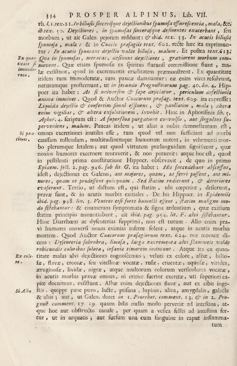 i*h. /. i jex»i iJn hiliofisfincerijquc de]eU:ionihHS fpamofa effior^fcentia,mala^ ih.tex, C'3. De)efMonet 3 in jpnmofas fincerajqne defmentes exacerbant , fen morbum ^ ut ait Galen. pejorem recidunt: &tbid* tex, 53. In acutis biliofu fpnmojdi 3 mah : & in Coae is prafagiis text. 6qj1. re(5le hxc ita exprimun¬ tur .* In acutis fpumans deje^io valde biliofa % malum* Et poftea text,^i^t quan Qua in fpumofas, meracas, aefinunt dejetiiones 3 graviorem morbum com-* titaie fi ^Q>yQyii. Qua: etiam fpumofe ex Ipiritus iiatuoli commilEone fiunt , ma-* exfiftunc, quod in excrementis cruditatem prsmonftrent. Ex quantitate itidem tum immoderata:3 cum pauca: damnantur: eae enim vires reiblvunt, naturamque profternunt, ut in jccundo PrognofHcorum pag* 40.4. Hip- pocr ita habet : yit fi u?7iverfm & fape dejiciatur , periculum defeciionh anima imminet, Quod & Audior Coacorum pr<sfag* text.Go^. ita expreffit; Liquida dejeBio & confertim flmul ejiiuens , & paullatim , mala \ altera enim vigilias& altera exjolutionem , hivehit, Hinc in Aphorifmis lib. ^phor* 4. feriptum eft : A fuperflua purgatione convulfio , aut Jingultus fu^ perveniens , malum. Paucas itidem 3 ut alias a nobis demonftratum eil , Si pau- omms excretiones inutiles efTe 3 tum quod vel non fufficiant ad morbi dores, caufTam tollendam 3 multitudinemque humorum notent 3 in vehementi mor¬ bo plerumque letalem j aut quod virtutem praelanguidam fignificent 3 quae noxios humores excernere tentaverit 3 & non potuerit: atque hoc efl, quod in peftilenti prima conftitutione Hippocr. obfervavit 3 de quo in primo Epiaem* fe&. i.pag. fub Ut G, ita habet : His fuccedebant abfcejfius^ ideft 3 dejedliones ex Galeno 3 aut majores, quam, ut ferri poffient, aut mi¬ nores, quam ut prodefient quicquam . Sed (latim redierunt , Cr deteriores evaferunt. Tertio, ut didlum efl, qui ftatim , ubi coeperint , deflerunt, praviE funt, & in acutis morbis exitiales . De his Hippocr. in Epid*em.iis ihid, pag. ^48, lin, 3. l^entres etfi forte humebii efjent , fatim maligno mo~ do fiflebantur: & enumerans fymptomata & figna ardentium, , qua: exitium flatim principio annuntiabant , ait ihid. pag, ^>54. Ut. F. alvi fiflehantur ^ H inc Diarrhoeas ac dyfenterias fupprimi, non efl tutum ' Alio enim pra¬ vi humores converfi noxas eximias inferre folenc , atque in acutis morbis mortem. Qucxl Audior Coacorum prafagiorum text. <^24. nos nuonuit di¬ cens : Dyfienteria fuhruhra, limofa, larga excrementa alvi jlammeis valde rubicundis coloribus foluta, infania timorem inducunt . Atque ita ex quan- Ex colo- titate malas alvi dcjedliones cognofeernus •, veluti ex colore > alba:, biiio- • ix, flava:, crocea:, feu vitelliiia: vocata, rufx, cruenta:, aquofa:, virides, 3:ruginofa:, lividx, nigra:, atque multorum colorum verficolores vocata:, in acutis morbis pravae omnes, ni critice fuerint excreta:, uti fuperiori ca¬ pite docuimus, exfiflunt. AUxt enim dejedliones fiunt, aut ex cibis inge- SiAlbs. ilis, quippe pane puro, ladle, ptifana , lupinis, alica, amygdalis, galadle & aliis j aut, ut Galen. docet in i. Frorrhet. comment. i 3. tn 2. Pro- gnofF comrnent, 17 quum bilis nullo modo pervenit ad intePdna, at¬ que hoc aut obftructo canale , per quam a vefica fellis ad inteflina fer¬ tur , ut in arquads > aut furfum una cum languine in caput inflamma¬ tum