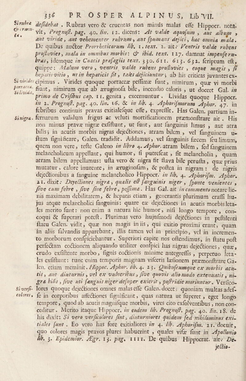 13^ PROSPER ALPINUS, Uh yil Struh£ depdehat . Rubras vero & crueutas non miniis malas eOe Hippocr. nota» Prognofl, pag, 40. lin. 12. dicenS: ylt valde a^kofnm , aut alhum > akt viride, aut vehementer rubrum^ aut fpumans dejici, hac omnia mala. De quibus audior Prorrheticorum Uh, ittext, 2. ait; Fentrls valde rubens projhtvies, mala in omnibus morbis \ & ibid, text, 127. damnat impenferu^ btas, idernque in Coacis prafagiis text. 330. di r. ^13. <532. Icriptum efl, quippe: Malum vero , ventris valde rubens profluvles , eoque magis , fi hepatis vitio , ut in hepaticis fit, tales dejiciuntur \ ab his criticasjuvantesex- Siw/^^^cipimus . Virides quoque porracea peilima: funt, nimirum, qu^ vi morbi forraced, nimiriim qu^ ab a^rueinofa bile, incendio caloris , ut doceet GaL in Livia&, . ^ primo de Cnjibus cap. ii, genita , excernuntur . Lividas quoque Hippocr. in 2. Prognoft, pag. 40. lin, 16. dc in Ub, 4. Mphorifmorum Mphor. 47. in febribus continuis pravas exitialefque elfe, expreilit. Has Galen. oartium in- SI nigra, fernarum validqm frigus ac veluti mortificationem pra^monftrare ait . His non minus pravae nigra; exfifiunt, ut funt, aut fanguinis limus j aut atra bilis; in acutis morbis nigras dejedliones, atram bilem > vel fanguinem u- ftum iigniticare, Galen. tradidit. Addamus, vel ianguinis fa:cem leulimum, quem non vere, tefle Galeno in libro ^phor.ztmm bilem, led fanguinem melancholicum appellant, qui humor, fi putrefcat , fit melancholia , quam atram bilem appellamus: ufta vero dc nigra fit flava bile perufta, qux prius mutatur, calore inurente, in aeruginofam, & pofiea in nigram: de nigris dejedlionibus a fanguine melancholico Hippocr. in lib„ 4. Aphorifim. Aphor, 21. dixit; De^eUiones nigra ^ qualis e/l fanguinis niger, /ponte venientes , five cum febre , five fine febre, pejfima. Has Gal. ait in commento notare lie^ nis maximam debilitatem, & hepatis etiam , generantis plurimum crafii hu¬ jus atque melancholici fanguinis: quare ea; dejediones in acutis morbis leta¬ les merito funt: non enim a natura hic humor, nifi longo tempore , con¬ coqui Sc fuperari potefl. Plurimas vero hujufmodi dejddtiones in peftilenti Hatu Galen. vidit, qua; non magis iniis, qui exitio proximi erant, quam in aliis falvandis apparebant, illis tamen vel in principio, vel in incremen¬ to morborum confpiciebantur. Superiori capite nos oftendimus, in flatu poft perfedlam codlionem aliquando utiliter confpici has nigras dejedliones, qux, crudo exfiftente morbo, fignis codlionis minime antegrefiis , perpetuo leta^ les exfifiunt: tunc enim temporis magnam vifceris la;fionem pra:monfi;rare Ga¬ len. etiam meminit, Hippoc. Aphor. lib. 23. Quibufeumque ex morbis acu- tis, aut diuturnis i vel ex vulneribus, five quovis alio modo extenuatis, ni¬ gra bilis , five uti /anguis niger defuper exierit ^ pofiridie moriuntur, Verfico- Sivsrfi- lores quoque dejedliones omnes malas efie Galen, docet ; quoniam multas adef- colores^ fe jn corporibus aflfedliones fignificant, quas natura ut fuperet, eget longo tempore, quod ab acutis magnifque morbis, vires cito exfblventibus, non con¬ ceditur . Merito itaque Hippocr. in eodem lib, Prognofl. pag. 40. lin. 1S. de his dixit: SI vera verficolores fint, diuturniores quidem /ed nihilominus exi¬ tiales funt . Eo vero has fore exitialiores in 4. lib. Aphorifm, '21. docuit, quo colores magis pravos plures habuerint , quales vifa: funt in Apollonio lib, 3. Epidemior, ^gr, tj, pag. iiii. De quibus Hippocrat. ait; Z)e- jeblio-