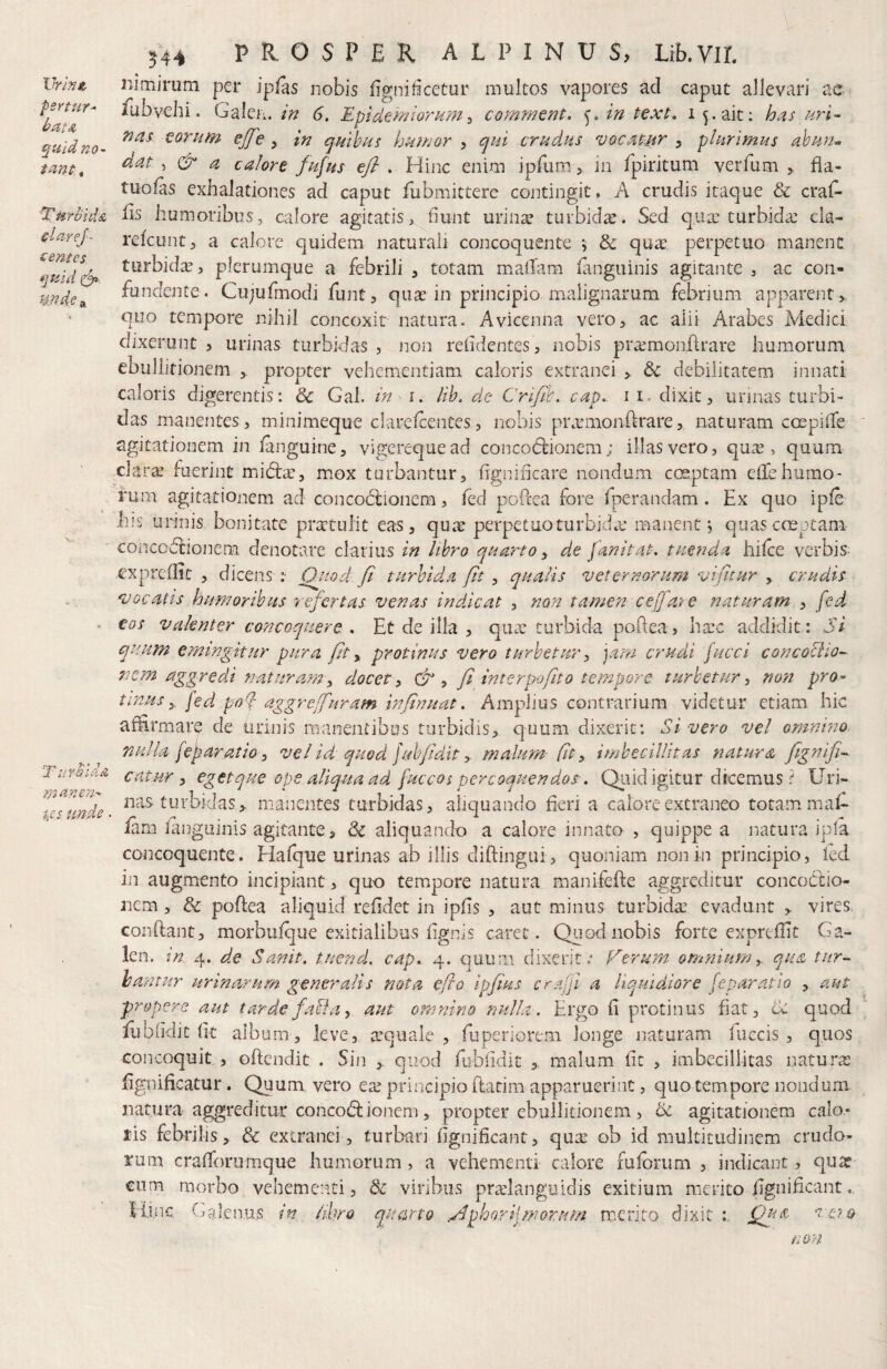 fertur^ batA quid no¬ tant * TnrbhiA tlarej- sentes. quid mde Turbida manen^ W unde. J44 PROSPER. ALPINUS, Lib.VIL iiimjrum per iplas nobis figniticetur multos vapores aci caput allevari ae fubvebi. Galei;. in 6. Epid^miomm^ comment. in text» i ait; has uri^ nas torum ejfe , in quibus humor > qui crudus vocatur , plurimus ahun^ dat , & a calore fufus efl . Hinc enim ipfum > in fpiritum verfum fia- tuo/as exhalationes ad caput fubmittere contingit. A crudis itaque & craf- lis humoribus, calore agitatis, fiunt urinse turbida. Sed qua: turbida: cla- refcunt;, a calore quidem naturali concoquente 5 & qua: perpetuo manent turbida, plerumque a febrili , totam maiTam ianguinis agitante , ac con¬ fundente. Cujufmodi funt 5 quae in principio malignarum febrium apparent y. quo tempore nihil concoxit natura. Avicenna vero> ac alii Arabes Medici dixerunt 3 urinas turbidas , non relidentes , nobis pra:mon{lrare humorum CDullitionem > propter vehementiam caloris extranei debilitatem innati caloris digerentis: & Gal. in i. lib, de Crijih, cap.. i i. dixit, unnas turbi¬ das manentes, minimeque clarelcentes5 nobis pi\rmonifrare, naturam ccnpi(Te agitationem in /anguine, vigerequead concodtionem; illas vero, qu^ , quum clara: fuerint midia:, mox turbantur, fignificare nondum coeptam efiCehumo- fum agitationem ad concodiionera, fed poftea fore Iperandam. Ex quo ip/e Ilis urinis bonitate praetulit eas, qu^e perpetuo turbida: manent j quas coeptam coiicodlionem denotare clarius in libro quarto y de fan it at. tuenda hilce verbis- expre/Iit , dicens :■ Quod fi turbida fit y qualis veternorum vijhur , crudis vocatis humoribus refertas venas indicat , non tamen cefare naturam , fed eos valenter concoquere . Et de illa , qiue turbida poftea, ha’c addidit: Si quum emingitur pura fit y protinus vero turbetur, jam crudi jucci concociio^ nem aggredi naturam, docet, &, fi interpofit0 tempore turbetur, non pro¬ tinus,. fed pof aggreffuram infinuat. Amplius contrarium videtur etiam hic affirmare de urinis manentibus turbidis, quum dixerit; Si vero vel omnino, nulla fef aratio, vel id quod juhfidit, malum- (it, imbecillitas natura fignlfi^ catur, egetque ope aliqua ad fuccos percoquendos-. Q^uid igitur dicemus ? Gri~ nas turbidas, manentes turbidas, aliquando fieri a calore extraneo totam mafi- Eim iangiiinis agitante, & aliquando a calore innato , quippe a natura ipla concoquente. Hafque urinas ab illis difiingui , quoniam non in principio, led in augmento incipiant, quo tempore natura manifefte aggreditur concodtio- nem, & poftea aliquid refidet in ipfis , aut minus turbida: evadunt , vireS: condant, morbuique exitialibus fignis caret. Quod nobis forte expreiTic Ga- len. tn 4. de Sanit. tuend, cap. 4. quum dixerit.' plerum omnium, qua tur¬ is antur urinarum generalis nota eflo ipfius craljl a liquidiore [eparatio , aut propere aut tarde faHa, aut omnino nulla. Ergo fi protinus fiat, cC quod fubfidit fit album, leve, ecquale, fuperiorem longe naturam fuccis , quos concoquit , ofiendit . Sin > quod fubfidit , malum fit , imbecillitas natura: fignificatur. Quum vero ea: principio ftatim apparuerint, quo tempore nondum natura aggreditur concoctionem, propter ebullitionem, & agitationem calo- 1‘is febrilis, & extranei , turbari fignificant, qua: ob id multitudinem crudo¬ rum cra/forumque humorum, a vehementi calore fulbrum , indicant, quee cum morbo vehementi, & viribus pra:ianguidis exitium merito fignificant, ilon Jnc Calenus tn quarto ^phorfmorum merito dixit