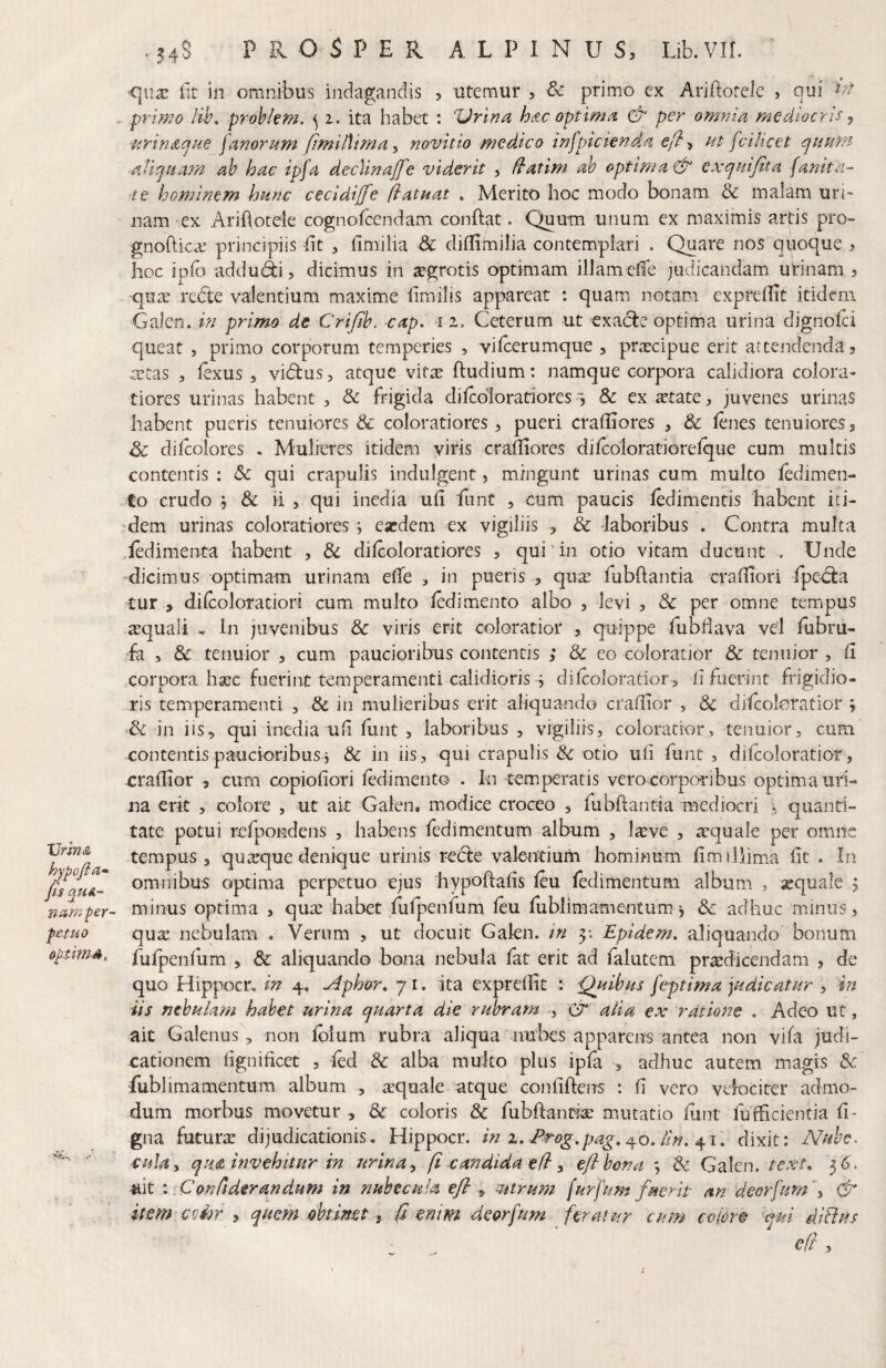 Vrini& hjpofiit- fis qui¬ nam per- f£tuo 0p.thnA, \ ■ . 54S PROSPER ALPINUS, Lib.vn. '' _ ■qii3E fit in omnibus indagandis , utemur , & primo ex Ariftotele , qui primo Iil\ prob/em. ^ i. ita habet : 'Vrinn hizc optlmn & per omnia mediocris, 'Urinacjae fanorum fimilMma^ novit io medico infpicienda efl ^ ut fvilicet qumn aliquam ah hac ipfa decVtnajfe viderit , ^atim ah optimae^ exquifita [anita- te hominem hunc cecidijfe ftatuat . Merito hoc modo bonam & malam uri¬ nam ex AriOotele cognofcendam conftat. Quum unum ex maximis arjris pro- gnof ic.e principiis f t ^ fimilia & diflimilia contemplari . Quare nos quoque , hoc ipfo addudi, dicimus in jegrotis optimam illam efe judicandam uirinam , qiuT redte valentium maxime fmilis appareat : quam notam exprelEt itidem Galen. in primo de Crifib. -cap. 1 z. Ceterum ut cxacle optima urina dignoia queat , primo corporum temperies , vifcerumque , pr^cipue erit attendenda, mtas , lexus , vidlus, atque vit^e ftudium: namque corpora calidiora colora¬ tiores urinas habent , & frigida dilcdloratiores 1 8c ex tetate, juvenes urinas habent pueris tenuiores & coloratiores > pueri cralliores , & lenes tenuiores, Sc difcolores . Mulieres itidem viris crafiores dilcoloratiorelque cum multis contentis : Sc qui crapulis indulgent, mingunt urinas cum multo fedimen- to crudo j Sc ii , qui inedia ufi funC , cum paucis fcdimentis habent iti¬ dem urinas coloratiores *, ea:dem ex vigiliis , & laboribus . Contra multa ledimenta habent , & dilcoloratiores , qui'in otio vitam ducunt . Unde dicimus optimam urinam efe , in pueris , qux fubftantia crafiori fpedta tur , dilcoloratiori cum multo ledimento albo , levi , & per omne tempus aequali ^ In juvenibus & viris erit coloratior , quippe fubfava vel fubru- ■fa & tenuior , cum paucioribus contentis ; & eo coloratior & tenuior , (i corpora ha^c fuerint temperamenti calidioris s dilcoloratior^ f fuerint frigidio¬ ris temperamenti , & in mulieribus erit aliquando crafiior , Sc difcoloratior y & in iis, qui inedia uf fiint 5 laboribus, vigiliis, coloratior, tenuior, cum contentis paucioribus j & in iis, qui crapulis Sc otio ufi funt , difcolotatior, -crafiior , cum copiofiori ledimento . In temperatis vero corporibus optima uri¬ na erit , colore , ut ait Galen. modice croceo , fubftantia mediocri ^ quanti¬ tate potui refpondens , habens fedimentum album , l^ve , arquale per omne tempus 5 quirque denique urinis recfe valentium hominum lim illima fit . In omnibus optima perpetuo ejus hypoftalis leu fedimentum album , xquale ^ minus optima , qua: habet fufpenfum leu fiublimamentum y Sc adhuc minus, qux nebulam . Verum , ut docuit Galen. in 5; Epidem, aliquando bonum fulpenlum , & aliquando bona nebula fat erit ad falutem praedicendam , de quo Hippoci*. in 4. ^phor. 71. ita exprellit : Quibus feptima judicatur , 4n iis nebulam hahet urina quarta die rubram >, Cr alia ex ratione . Adeo ut, ait Galenus , non Ibium rubra aliqua nubes apparens antea non vifa judi¬ cationem fignificet , led & alba multo plus ipfa ,, adhuc autem magis & fublimamentum album , aequale atque confifteirs : fi vero velociter admo¬ dum morbus movetur , Sc coloris & fubftanri^ mutatio funt fufficientia fi- gna futurx dijudicationis, Hippocr. in z, Erog,pag,^o. lin. 4^1. dixit: Nuhe^ ‘Culay qua invehitur in urinay fi candida efl y eflhona Sc Galen. text^ ^6, ait i [Con/iderandum in nubecula efly, mtrum furfum fuerit an deorfum f & item eoior , quem obtimt, fi enim deorfum ^ feratur cum eoiore <qm diBus efi ,