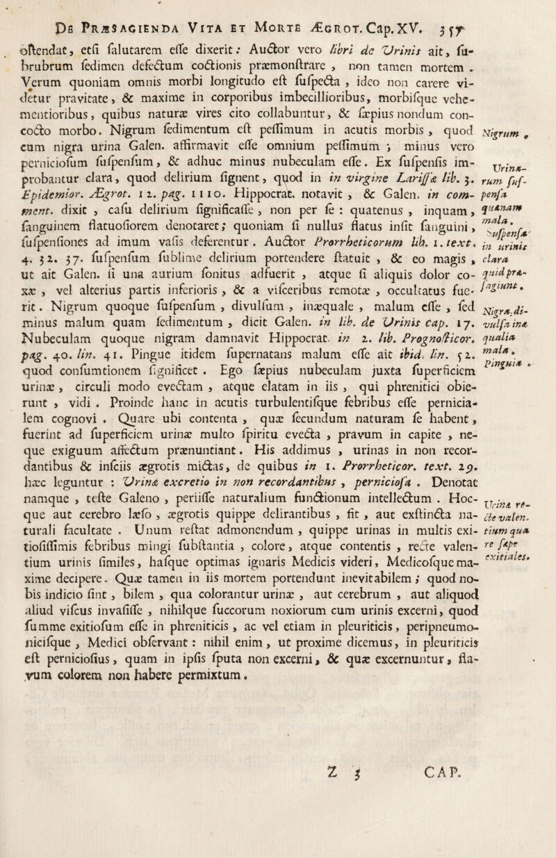 y Pfi Pr^sagienda Vita et Morte ^grot. Cap.XV* 5 oftendac, etfi falutarem e(Te dixerit; Audor vero llhrl dc Vrinls ait, fu- hrubrum rcdimeii defedum codlionis prjemonftrare , non tamen mortem . Verum quoniam omnis morbi longitudo eft lufpeda , ideo non carere vi¬ detur pravitate, & maxime in corporibus imbecillioribus, morbifque vehc- mentioribus, quibus naturae vires cito collabuntur, & fepius nondum con- codo morbo. Nigrum fedimentum eft peftimum in acutis morbis, quod nigrum^ cum nigra urina Galen. affirmavit efte omnium pelfimum •, minus vero perniciofum fufpenfiim, & adhuc minus nubeculam efte. Ex fufpenfis im- xjrin»^ probantur clara, quod delirium fignent, qiiod in in virgine LariJJ^ lih. rum fnf- Mpidemlor, j^grot, 11, pag. iiio. Hippocrat. notavit , Galen* in com- penfi^ mcnt. dixit , cafu delirium fignificalle , non per le : quatenus , inquam, ianguinem ftatuofiorem denotaret; quoniam fi nullus flatus infit fanguini, fufpenfiones ad imum vafis deferentur. Audor Prorrhencornm lib. 1, lext. 4. 52. 37. fufpenfum fublime delirium portendere ftatuit , & eo magis , cUra uc ait Galen. ii una aurium fbnitus adfuerit , atque fi aliquis dolor co- , vel alterius partis inferioris , & a vifceribus remota' , occulcatus fue- rit. Nigrum quoque fufpenfum , divulfum , inaquale , malum cfte , fed minus malum quam fedimentum , dicit Galen. in llb. de Urinis cap. 17. vulf^in^ Nubeculam quoque nigram damnavit Hippocrat. in z. Hb, Prognofiicor, ping, lin, 41. Pingue itidem fiipernatans malum efle ait ibid, lln. fi. quod confiimtionem fignificet . Ego fipius nubeculam juxta fiiperficiem * urinae, circuli modo evedam , atque elatam in iis , qui phrenitici obie¬ runt > vidi . Proinde hanc in acutis turbulentifque febribus efle pernicia¬ lem cognovi . Quare ubi contenta , quae fecundum naturam fe habent, fuerint ad fuperficiem urinae mulco fpiritu eveda , pravum in capite , ne¬ que exiguum afledum praenuntiant. His addimus , urinas in non recor¬ dantibus & inftiis aegrotis midas, de quibus in i. Prorrheticor, text, haec leguntur : Urin<& excretia in non recordantfhns , perniciofa . Denotat namque , tefte Galeno , periifle naturalium fundionum intelledum . Hoc- que aut cerebro laefb , sgrotis quippe delirantibus , fit, aut exftinda na- cievalen. turali facultate . Unum reftat admonendum , quippe urinas in multis exi- tiumqua^ tiofiifimis febribus mingi fubftantia , colore, atque contentis , rede valen- tium urinis fimiles, hafque optimas ignaris Medicis videri, Medicofquema- xime decipere. Qu^ tamen in iis mortem portendunt inevitabilem; quod no¬ bis indicio fint, bilem , qua colorantur urina: , aut cerebrum , aut aliquod aliud vifius invafifle , nihilque fuccorum noxiorum cum urinis excerni, quod fumme exitiofum efle in phreniticis , ac vel etiam in pleuriticis , peripneumo- nicifque , Medici oblervant: nihil enim, ut proxime dicemus, in pleuriticis eft perniciofius, quam in ipfis fputa non excerni > dc quar excernuntur 9 fla¬ vum colorem non habere permixtum, CAP.