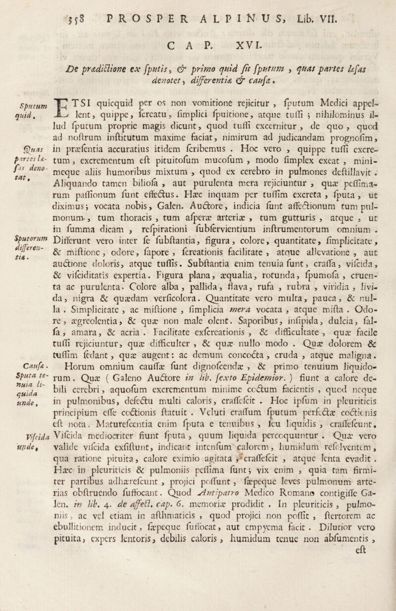 'ifS PROSPER ALPINUS, Lib. VII. C A n X « XVL prddiBione €X fptittSy & primo quid Jit [putum , quas partes k[as denotet’^ differsntU caufa*. sputum quid, §)u.us partes Ia~ fas deno¬ tat. Sputorum dijferen- Cmf&. Sputa te¬ nuia li¬ quida unde, 'mde^ ^ TSI quicquid per os non vomitione rejicitur , fputum Medici appel- lent, quippe, fereatu, fimplici fpuitione, atque tuili , nihiiorniiius il« lud fputum proprie magis dicunt, quod tufii excernitur, de quo, quod ad noflrum inftitutum maxime feciat, nimirum ad judicandam prognofm, in pra^fenda accuratius itidem feribemus . Hoc vero , quippe tulfi excre¬ tum , excretoentum eft pituitofum mucofum , modo limplex exeat , mini- meque aliis humoribus mixtum , quod ex cerebro in pulmones dehillavit; Aliquando tamen biliola , aut purulenta mera rejiciuntur , qu$ peffima- rum paflionum funt ededus. H^c inquam per tu0im excreta, Iputa , uc diximus i vocata nobis, Galen. Audore, indicia fiint afFedionum tum pul¬ monum-, tum thoracis , tum afpera: arteriae , tum gutturis , atque , ut in fumima dicam , relpirationi fublervientium inftrumentorum omnium . Differunt vero inter fe fubftantia, figura, colore, quantitate, fimplicitate, & miftione, odore, fapore , fereationis facilitate , atque allevatione , aut audione doloris, atque tuffis. Subftantia enim tenuia funt, crafTa, vifcida, & vifeiditatis expertia. Figura plana, aequalia, rotunda, fpumofa , cruen¬ ta ac purulenta. Colore alba, pallida, flava, rufa , rubra , viridia , livi¬ da, nigra & qusdam verficolora. Quantitate vero multa, pauca, dc nul¬ la . Simplicitate , ac mifdone , fimplicia mera vocata , atque mifla . Odo¬ re , argreolentia, & quae non male olent. Saporibus, infipida, dulcia, fal- la, amara, & acria . Facilitate exfereationis , & difficultate , quae facile tufli rejiciuntur, quae difficulter , & quse nullo modo . Quae dolorem & tuflim fedant, qute augent: ac demum concodta , cruda , atque maligna. Horum omnium caufTs funt dignofcendic , & primo tenuium liquido¬ rum . Quae ( Galeno Audore in lih. fexto Epidemior. ) fiunt a calore de¬ bili cerebri, aquofum excrementum minime ccdum facientis , quod neque in pulm.onibus, defedu multi caloris, craflefeit . Hoc ipfum in pleuriticis principium effe codionis ftatuit . Veluti crafTum fputum perfed^ codienis eft nota. Maturefeentia enim fputa e tenuibus, feu liquidis , craffefeunt, Vifeida mediocriter fiunt fputa , quum liquida percoquuntur . Qua: vero valide vifeida exfifiunt, indicant intenfum calorem, humidiim refc 1 ventem, qua ratione pituita, calore eximio agitata ,*craficfcit , atque lenta evadit. H^c in pleuriticis & pulmoniis pefiima funtj vix enim , quia tam firmi¬ ter partibus adha:refcunt , projici poffunt, fkpeque leves pulmonum arte¬ rias obfiruendo fufibeant. Qiiod Antipatro Medico Romano contigifTe Ga¬ len. in lih. 4. de affeB, cap, 6. memoria: prodidit , In pleuriticis , pulmo¬ ni is , ac vel etiam in aflhmaticis , quod projici non pofiic , fiertorem ac ebullitionem inducit, frpeque fufibeat, aut empyema facit. Dilutior vero pituita, expers lentoris, debilis caloris, humidura tenue non abfumentis , eft