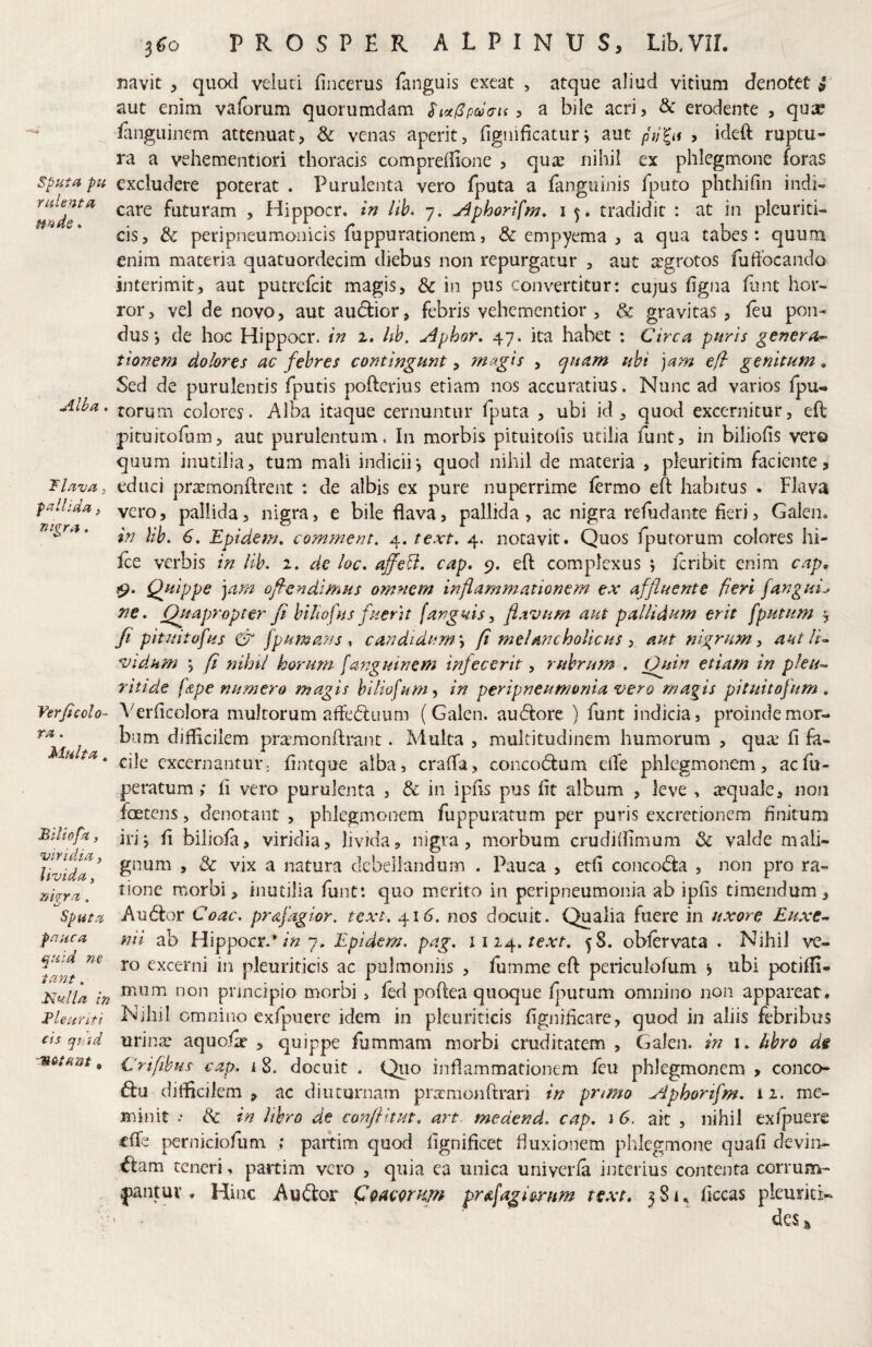 sputa pii rident a uride. Alba. 'Flava j pallida, nigra. Verjicolo- ra. Multa. Blliofa, viridia, livida, rmra, Sputa pauca quid ne tant. Mulla in Fle-ufiti cis qt id 3^0 PROSPER ALPINUS, Lib.VIL \ navit , quoci veluti fincerus fanguis exeat , atque aliud vitium denotet 9 aut enim vaforum quorumdam Sioi(3pcd<Tt( ^ a bile acri, & erodente , qux languinem attenuat, Sc venas aperit, fignificatur j aut pid^u , ideft ruptu¬ ra a vehementiori thoracis compreiiione , quie nihil ex phlegmone foras excludere poterat . Purulenta vero fputa a ianguinis fputo phthifin indi-* care futuram , Hippocr. in iib, 7. ^phorifm, i 5. tradidit : at in pleuriti¬ cis, & peripneumoiiicis fuppurationem, «& empyema , a qua tabes: quum enim materia quatuordecim diebus non repurgatur ^ aut aegrotos fuftocando interimit, aut putrefeit magis, & in pus convertitur: cu;us hgna funt hor¬ ror, vel de novo, aut audfior, febris vehementior , & gravitas , feu pon¬ dus •, de hoc Hippocr. in 2. hh. Aphor, 47. ita habet : Circa puris genera^ tionem dolores ac febres contirjgunt, magis , quam ubi ]am e/l genitum, Sed de purulentis fputis pofterius etiam nos accuratius. Nunc ad varios fpu- torum colores. Alba itaque cernuntur fputa , ubi id , quod excernitur, eft pituitofum, aut purulentum. In morbis pituitoiis utilia funt, in biliofis ver© quum inutilia, tum mali indicii*, quod nihil de materia , pleuritim faciente, educi pra^monftrent : de albis ex pure nuperrime lermo eft habitus . Flava vero, pallida, nigra, e bile flava, pallida, ac nigra refudante fieri, Galen. in \ib. 6. Epidem, comment. 4. text, 4. notavit. Quos fputorum colores hi- ice verbis in Hb. 2. de loc. ajfeU, cap, 9. eft complexus ) feribit enim cap> 19. Quippe ]am ofiendimus omnem inflammationem ex affluente fieri fanguL ne. Quapropter fi biliofus fuerit fanguis, flavum aut pallidum erit fputum 5 ft pituitofus & fpumans t candidum, fi melancholicus ^ aut nigrum, antlia vidum fi nihil horum fanguinem infecerit, rubrum . Ogdn etiam in pleu-^ ritide f&pe numero magis hiliofum^ in peripneumonia vero magis pituitofum , Verflcolora multorum afledluum (Galen. audfore ) funt indicia, proinde mor¬ bum diflicilem pr^emonftrant. Multa , multitudinem humorum , qme fi fii- cile excernantur: fintque alba, crafta, concodlum eiTe phlegmonem, aefu- peratum; fi vero purulenta , & in ipfis pus fit album , leve , requale, non foetens, denotant , phlegmonem fuppuratum per puris excretionern finitum irij fi biliola, viridia, livida, nigra, morbum crudiifimum & valde mali¬ gnum , & vix a natura debellandum . Pauca , etfi concoda , non pro ra¬ tione morbi, inutilia funt: quo merito in peripneumonia ab ipfis timendum, Au(5tor Coae, prafagior. text. 41(5. nos docuit. Qualia fuere in uxore Euxe^ nii ab Hippocr.’7. Epidem, pag. 1114.58. obfervata . Nihil ve¬ ro excerni in pleuriticis ac puimoniis , fumme eft periculofum b ^-ibi potifli- mum non principio morbi, fed poftea quoque fj^utum omnino non appareat. Nihil omnino exfpuere idem in pleuriticis fignificare, quod in aliis febribus urin,T aquofic , quippe fummam morbi cruditatem , Galen. in i. Itbro de Crifibus- eat?. 18. docuit . Quo inflammationem feu phlegmonem , conco- diflicilem , ac diuturnam piTcmonftrari in pnmo Aphortfm. i z. me¬ minit .• & in libro de conftitpn, art medend. cap. 1 6. ait , nihil exfj^uere «fle perniciofum ; paitim quod fignificet fluxionem phlegmone quafi devin¬ cam teneri. partim vero , quia ea unica uniyerfa interius contenta corrum¬ pant uv . Hinc AuCor Q&acgmm pr^fagi^nm text. 381. ficcas picurici^