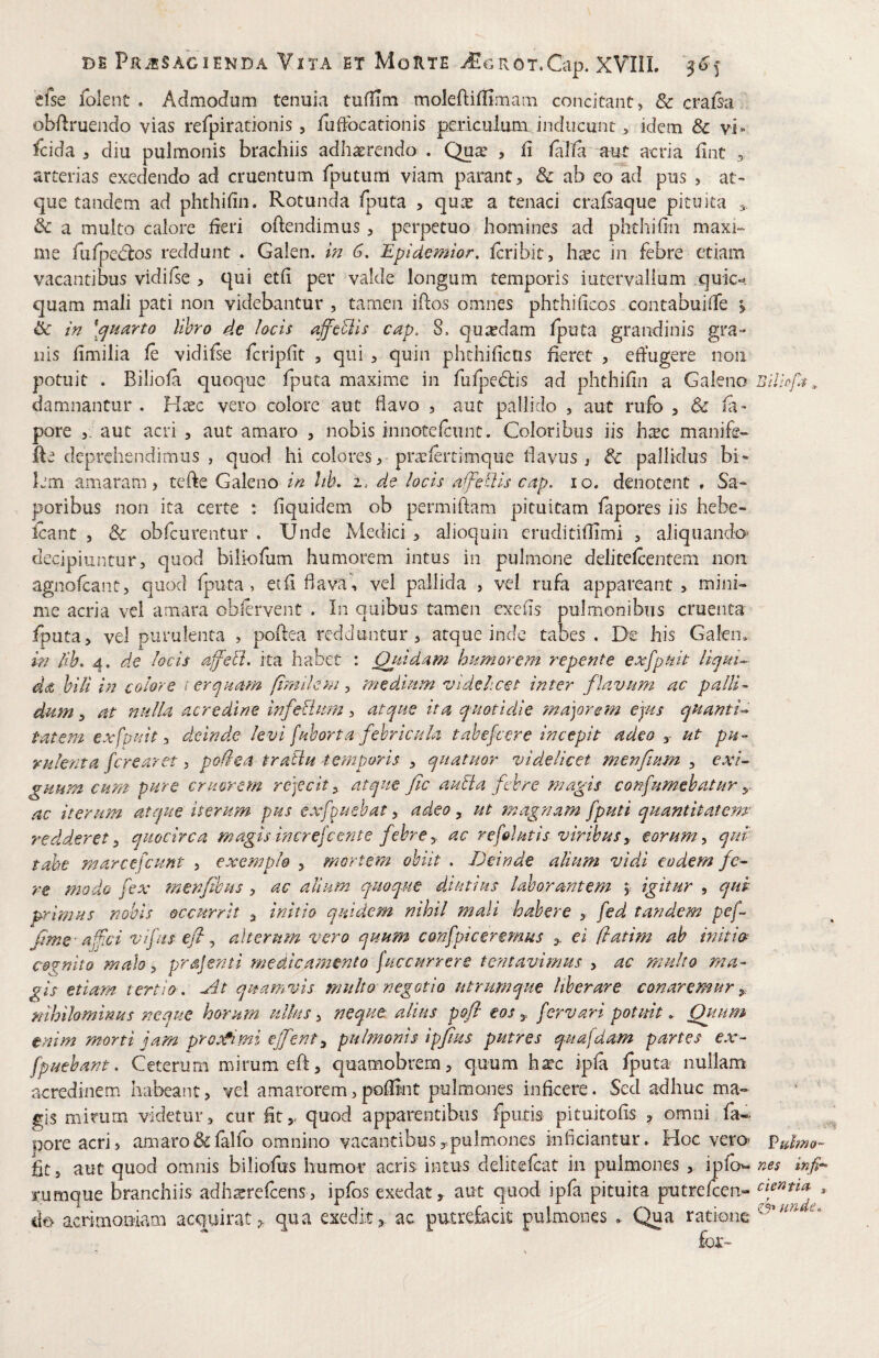efse folent . Admodum tenuia tufiTm moleftifHmam concitant, & crafsa obflruendo vias refpiradonis , fuftbcationis pjericulum inducunt, idem & vi» fcida 5 diu pulmonis brachiis adhaerendo . Quae , h falta aut acria fint > arterias exedendo ad cruentum fputum viam parant, & ab eo ad pus , at¬ que tandem ad phthifin. Rotunda fputa , qux a tenaci cralsaque pituita & a multo calore heri oftendimus, perpetuo homines ad phthifin maxi¬ me fufpetflos reddunt . Galen. w 6, Epidemior. icribit, h^ec in febre etiam vacantibus vidifse , qui eth per valde longum temporis iutervallum quic*^. quam mali pati non videbantur , tamen ihos omnes phthi ficos contabuifTe j & in \<jHarto libro de locis affcBis cap, 8. quadam fputa grandinis gra¬ nis fimilia ie vidifie fcripfit , qui , quin phthifiens fieret , efiugere non potuit . Biliola quoque fputa maxime in fuij^edis ad phthifin a Galeno Bil damnantur . Hxc vero colore aut flavo , aut pallido , aut rufo , & fi» pore aut acri , aut amaro , nobis innotelcunt. Coloribus iis h^c manife- fte deprehendimus , quod hi colores, pra:iertimque flavus, & pallidus bi¬ lem amaram, tefte Galeno in !ik i. de locis affedls cap, lo. denotent , Sa¬ poribus non ita certe : fiquidem ob permiftam pituitam fapores iis hebe- icant 5 & obfcurentur . Unde Medici , alioquin eruditiflimi , aliquando* decipiuntur, quod biliofum humorem intus in pulmone delitelcentem non agnofeant, quod fputa, et fi flava*', vel pallida , vel rufa appareant, mini¬ me acria vel amara obfirvent . In quibus tamen exefis pulmonibus cruenta iputa, vel purulenta , pofiea redduntur, atque inde tabes . De his Galeiu in /ib, 4. de locis affelt. ita habet : Qitidam humorem repente exfpuit HquL- ddt hili in colore i er quam (imilem ^ medium videlicet inter flavum ac palli¬ dum , at nulla acredine InfeBum, atque ita quotidie ma]orsm ejus quanti^ tat em exfpuit :> deinde levi fuhorta febricula tabefeere incepit adeo ut pu¬ rulenta ferearet, poHea traiiu temporis , quatuor videlicet menfium , exi^ guum cum pure crmrem rejecit, atque fic autia febre magis confumehatur y ac iterum atque iterum pus exfuebat, adeo, ut magnam [puti quantitatewr 7^6 d der et ^ quocirca magis increfc ente febre, ac refolutis viribus, eorum y qui tabe marcefcunt , exemplo , morteni obiit . Deinde alium vidi eodem fe- re modo fex menfihus, ac alium quoque diutius laborantem igitur , qui primus nobis occurrit , initio quidem nihil mali habere , fed tandem pef fime-afci vifus efi, alterum vero quum confpiceremus ei flatim ab mitw cernito malo y prajenti medica?mnto (accurrere tentavimus , ac multo ma¬ gis etiam tertio , -rit quamvis multo negotio utrumque liberare conaremur nihilominus neque horum ulks, neque alius pofl eosfervari potuit. Qiium enim morti jam prossi mi ejfent y pulmonis ipfius putres quafdam partes ex- fpuebant. Ceterum mirum eft, quamobrem, quum hxc ipla Iputa nullam acredinem habeant, vel amarorem,pofiint pulmones inficere. Sed adhuc ma¬ gis mirum videtur, cur fit,, quod apparentibus fputis pituitofis , omni fa- Doreacri, amaro &lalfo omnino vacantibus ^pulmones inficiantur. Hoc vero> fulmo- fit, aut quod omnis biliolus humor acris intus delitelcat in pulmones , iplow nes rumque branchiis adh^refeens, ipfos exedat, aut quod ipfa pituita putrefeen- ilo acrimoBiam acquirat,, qua exedit,, ac putrefacit pulmones . Qua ratione for-