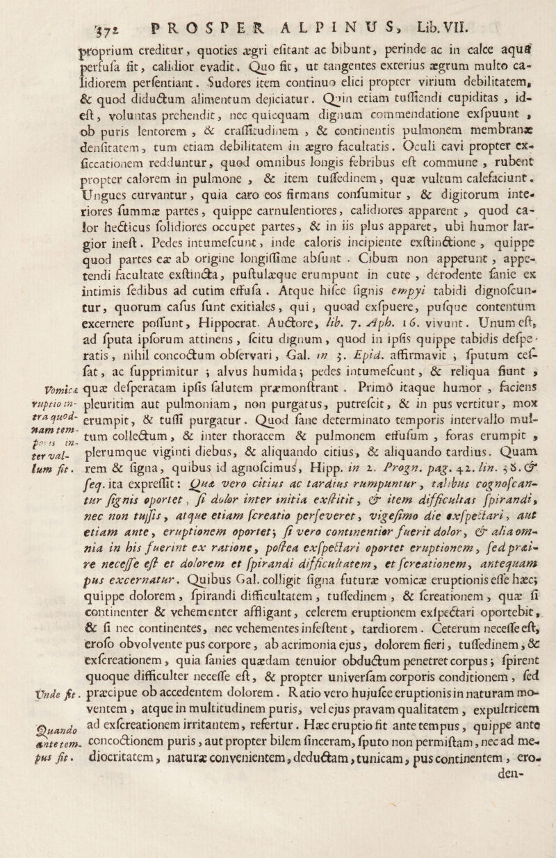 & PROSPER A L P I N U LiRVIL \ ■proprium creditur, quoties u^gri eiitant ac bibunt, perinde ac in calce aqu^' j^erfufa iit, calidior evadit» ^o fit, ut tangentes exterius xgrum multo ca« lidiorem perfentiant. Sudores item continuo elici propter virium debilitatem* ic quod didudium alimentum dejiciatur. Qjin etiam tudiendi cupiditas , id- eld, voluntas prehendit, nec quicquam dignum commendatione exipuunt * ob puris lentorem , crafiicudiiiem , 3c continentis pulmonem membranx denficatem, tum etiam debilitatem in aegro facultatis. Oculi cavi propter cx- Eccationem redduntur, quod omnibus longis febribus eft commune , rubent propter calorem in pulmone , & item cuiTedinem, qua: vultum calefaciunt. Ungues curvantur, quia caro eos firmans confumitur , & digitorum inte¬ riores fummx partes 5 quippe carnulentiores, calidiores apparent , quod ca¬ lor hedticus folidiores occupet partes, Sc in iis plus apparet, ubi humor lar¬ gior inefl:. Pedes intumefcunt, inde caloris incipiente exftinc^ione , quippe quod partes ea: ab origine longidime abfunt . Cibum non appetunt, appe¬ tendi facultate exftint^a, puftula:que erumpunt in cute, derodente lanie ex intimis ledibus ad cutim eifufa . Atque hifce (ignis empyl tabidi dignofcun- tur, quorum cafus funt exitiales, qui, quoad exfpuere, pulque contentum excernere polTunt, Hippocrat. Au(9:ore, /ih. y.Aph, i6. vivunt. Unumeff, ad Iputa iplorum attinens, (citu dignum, quod in ip(is quippe tabidis defpe- ratis, nihil concod:um obfervari, Cal. 3. £pid. affirmavit i Iputum cet lat, ac fupprimitur ^ alvus humidai pedes intumelcunt, dc reliqua fiunt , VomicA qua: defperatam iphs (alutem pr.rmonftrant . Primd itaque humor , faciens ruptio m~ pleuritim aut pulmoniam, non purgatus, putrelcit, & in pus vertitur, mox tracjuod- erumpit ^ & tufli purgatur. Quod fane determinato temporis intervallo mul- colle(^um, & inter thoracem & pulmonem ctfufum , foras erumpit , urvaU plerumque viginti diebus, A: aliquando citius, & aliquando tardius. Quam. Ium fit. rem & (igna, quibtrs id agnofcimus', Hipp. in 1. Progn, pag. ^i.lin. fetj. ita expredlt: vero citius ac tardtus rampuntHr, talibus cognofcan^ tur fignis oportet, fi doior inter mitia ex/iitit y & item difficultas fpirandi» nec non tufis ^ at^ue etiam fcreatio perfeverety vige fimo die exfpedarf aut etiam ante y eruptionem oportet j fi vero commentior fuerit dolor y & aliaom^ nia. in his fuerint ex ratione y podea exfpeblari oportet eruptionem y fedprai-- re necefie efi et dolorem et fpirandi difficultatem y et [creationem y anteyuam pus excernatur, Quibus Gal. colligit (igna futura: vomica: eruptionis e(re ha:c; quippe dolorem, fpirandi difficultatem , tu(Tedinem , & fcreationem , qua: fi continenter & vehementer affligant, celerem eruptionem ex(pe<5tari oportebit, & (1 nec continentes, nec vehementes infeftent, tardiorem. Ceterum necefTe eft, erofb obvolvente pus corpore, ab acrimonia ejus, dolorem fieri, tulledinem, & exfcreationem, quia fanies quxdam tenuior obduiffum penetret corpus i Ipirent quoque difficulter necelTe eft, & propter univerfamcorporis conditionem, fed Vnde fit. praecipue ob accedentem dolorem. Ratio vero hujufce eruptionis in naturam mo¬ ventem , atque in multitudinem puris, vel ejus pravam qualitatem, expultricem Quando exfcreationem irritantem, refertur. H^ec eruptio fit ante tempus, quippe ante mte tem. concodionem puris, aut propter bilem finceram, Iputo non permiftam, nec ad me- pHs fit. diocritatem * naturx convenientem * dcdudam, tunicam, pus continentem, ero- den-