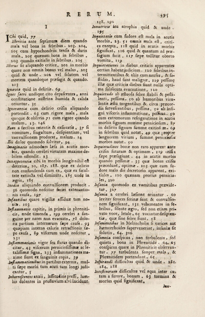 Chi quid, 77 iBericia ante feptlmum diem quando mala vel bona in febribus . 205. 204, , 205 cura hypochondriis tenfis 5c duris mala, 20y qua;nam bona in febribus . 203 quando exitialis in febribus. 20^ Uterus fit aliquando critice. 202 in morbis . quare non omnis bonus vel malus, .203 quid & unde . 202 vel falutem vel mortem quandoque pi\Tfagit & quando. 203 Jgnavia quid in deliriis. 6^ Ignes facri undique cito depafcentes, anni conftitutione auftrina humida 6c calida oriuntur. 35^ Ignorantiu cum delirio crifin aliquando . portendit . 63 cum rigore mala , mala quoque & oblivio 71 cum rigore quando malum. 13. 146 Jfetn a fecibus retentis & exficcatis , 37 li vomitum, fingultum, defipientiam, vel 'convulfionem producat, malum. 14 Uti dolor quomodo Ibivitur, 5^4 Imaginatio admodum fefa in acutis mor¬ bis , quando cerebri virtutem maxime de¬ bilem oftendit. 13 Innappetentia cibi in morbis longisnihil cft deterius,, 20, 187. 188. quic ex delirio non confundenda cum ea, qu^ ex facul¬ tate extinda vel diminuta, 18 j unde in argris, 185 ; ^ Inedia aliquando convulfionem producit . 36 quomodo nofeitur faciei extenuatio- ’ nis caufa, 1^7 , Infantibus quare vigilia; afiiduic tam no- xi^. 103 Inflammatio capitis, in primis in phreniti¬ cis, unde timenda , ipp cerebri a fan- guine per nares non evacuato, 78 dolo¬ ris partium internarum fsepe caufa. 5)3 quarpiam interna caloris retraftionis fe- pe caufa , 8p vifceruni unde nofeitur , 231 Inflammationis vigor feu fiatus quando di¬ citur* 43 vifcerum perniciofiflimaf acie- taliffimsB figna, 233 inflammationes ma- xime fiunt ex fanguinis copia, 3^ Inflammationibus in partibus externis, mul¬ ti faepe morbi tum acuti tum longi judi¬ cantur, f inhorrefeentes inxil i laflitudirie preffi, lum¬ bis dolentes in profluvium alvi incidunt» 148. 25>2 Int^uietatlo cum fiidore eft mala in acutis ^morbis, 13. yr omnis mala eft, criti¬ ca exeepta, 118 quid in acutis morbis fignificat, 116 quid & quantum ad prjc- fagium facit. 117 fepe tollitur oborto vomitu, iip Inquietationes in diebus criticis apparentes certius habent judicium . 120 febribus in¬ termittentibus. & aliis cum naufea, & fa- ftidio, haud funt malign3e, peffimp ilfe qua* criticis diebus fiunt nulla opti¬ ma fubfecuta evacuatione, 120 Inquietudo ab seftuofa febre ftabili 5c pefti- lenti, peflima. 50 ab humoribus viru¬ lentis xftu turgentibus 6c circa praecor¬ dia fer vefcentibus, peftima, 5© ab infi- gni vifeeris inflammatione, peilinaa. fO cum extremorum refrigeratione in acutis morbis fignum maxime perniciofum . 87 in deliriis fignum fumme exitiofi 6p in febribus quid notat, 4^ quae [ropter languorem virium , fumme pernici^fos morbos notat. 50 Inquietudines bonae non raro apparent tute crifin futuram & optimam . iip crifii faepe praefagiunt . 44 in acutis morbis quando pelfimae . 33 quae bonas crifes praecedunt, optimae . 103 quae cum fu- dore malo die decretorio apparent, exi¬ tiales , 120 quaenam prorlus pernicia¬ les, 120 Infama quomodo ex vomitibus praevide- tur, 327 InfanU a cerebri laefionc oriuntur . 60 leviter feroces ferinae funt & convulfio¬ nem fignificant, 131 vehementes in fe¬ bribus, filente aegro, fed non etiam pri¬ vato voce, letale *6f vocanturdefipieu- tfe, quae fine febre fiunt. ^8 Infanientibus in Melancholia fi varices aut haemorrhoides fupervenerint, infaniac fit folutio, 64. 306 Infomnia confpicua , non turbulenta, fed quieta , bona in Phrenitide . 64, 65 confpicua quare in Phreniticis obfervaii- tur. 77 turbulenta fernper mala, Sc phrenitidem portendunt* . Inflirandi di^cultas quid 3c unde * 2^81. 284, 288 > IntejiinoYum difficultas Vel aqua inter cu^ tem a furore, bonum , 63 tormina 5c morius quid fignificant»