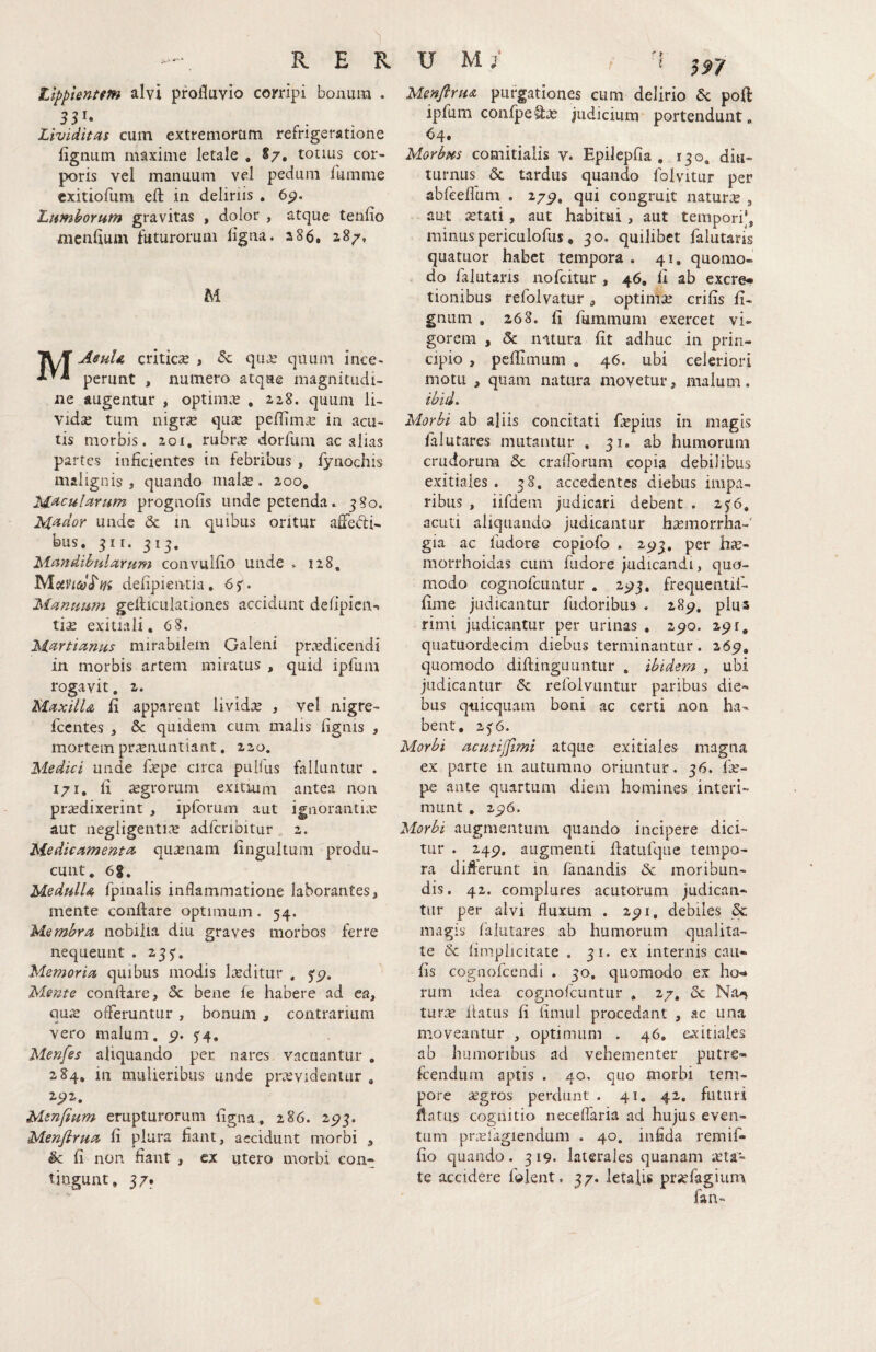 tlppienum alvi profluvio corripi bonum . Lividitas cum extremorum refrigeratione lignum maxime letale . S/, totius cor¬ poris vel manuum vel pedum fumme cxitiofum efl: in delinis . 6p. Lumborum gravitas , dolor , atque tenlio menflum futurorum ligna. 286. 287, M MAeuU criticae , & qu.e quum ince¬ perunt , numero atque magnitudi¬ ne augentur , optimae , zz8. quum li¬ vidae tum nigrae quae pellimce in acu¬ tis morbis. 201, rubrae dorfum ac alias partes inficientes in febribus , fynochis malignis, quando malse. 200, prognolis unde petenda. 380. M^dor unde & in quibus oritur afledti- bus, 311. 513. Mandibularum convullio unde . 128, delipientia, 6jr. Manuum gelhctilationes accidunt defipien-» tise exitiali, 6 8. M^rtianus mirabilem Galeni prxdicendi in morbis artem miratus , quid iprum rogavit, 2. MaxilU li apparent lividae , vel nigre- fcentes , & quidem cum malis lignis , mortem prcTiiLintiant, 220. Medici unde flepe circa pulfus falluntur . 171, li tegrorum exitiuni antea non prtedixerint , ipforum aut ignorantiae aut negligenti^e adfcnbitur 2. Medicamenta^ qu^enam lingultum produ¬ cunt, 6|, MedullA fpmalis inflammatione laborantes, mente conflare optimum. 54. Membra nobilia diii graves morbos ferre nequeunt . 233. Memoria quibus modis laeditur , 5'5>, Mente conflare, 5c bene le habere ad ea, qu.e offeruntur , bonum , contrarium vero malum. s4* Menfes aliquando per nares vacuantur . 284, in mulieribus unde praevidentur , 2_92, Msnfium erupturorum ligna, 286. 2^3. Menfirua li plura liant, accidunt morbi 3 & li non fiant , ex utero morbi con¬ tingunt, 37. MenflruA purgationes cum delirio 6c poft ipfum confpeQ:ae Judicium portendunt, 64, Morbus comitialis v. Epilcpfia , 130. diu¬ turnus & tardus quando Iblvitur per abreeflum . 275>, qui congruit naturte , aut astati, aut habitui, aut tempori’, minuspericulofiis, 30. quilibet falutaris quatuor habet tempora . 41, quomo¬ do falutaris nolcitur , 46, li ab excre» tionibus refolvatur, optimae crifis li¬ gnum . 268. li fummum exercet vi¬ gorem , & natura fit adhuc in prin¬ cipio , peflimum . 46. ubi celeriori motu , quam natura movetur, malum. ibid. Morbi ab aliis concitati flepius in magis filutares mutantur , 31. ab humorum crudorum & crafforum copia debilibus exitiales . 38. accedentes diebus impa¬ ribus , iifdem judicari debent . 25:6. acud aliquando judicantur b^emorrha-' gia ac fudore copiofo . 25^3, per hse- morrhoidas cum fudore judicandi, quo¬ modo cognofeuntur , 2*^3, frequentii- lime judicantur fudoribus . 28^, plus rimi judicantur per urinas , 2^0. 291, qiiatuordecim diebus terminantur. 269, quomodo diflinguuntur , ibidem , ubi judicantur & refolvuntur paribus die¬ bus q-uicquam boni ac certi non ha¬ bent, 25'6. Morbi acutijfimi atque exitiales magna ex parte 111 autumno oriuntur. 36. lie- pe ante quartum diem homines interi¬ munt , 296. Morbi augmentum quando incipere dici¬ tur . 249. augmenti flatulque tempo¬ ra differunt m fanandis & moribun¬ dis. 42. complures acutorum judican¬ tur per alvi fluxum . 291. debiles & magis falutares ab humorum qualita¬ te & limplicitate . 31. ex internis cau¬ lis cognofccndi . 30, quomodo ex ho<* rum idea cognorcuntur . 27, 6c Na-^ turte flatus fi iiraul procedant , ac una moveantur , optimum . 46, exitiales ab humoribus ad vehementer putre- fcendum aptis . 40, qiio morbi tem¬ pore segros perciunt . 41. 42, futuri flatus cognitio neceflaria ad hujus even¬ tum pr^efagiendum . 40. infida remif- lio quando. 319. laterales quanam iCta- te accidere folent, 37. letalis prjefagium