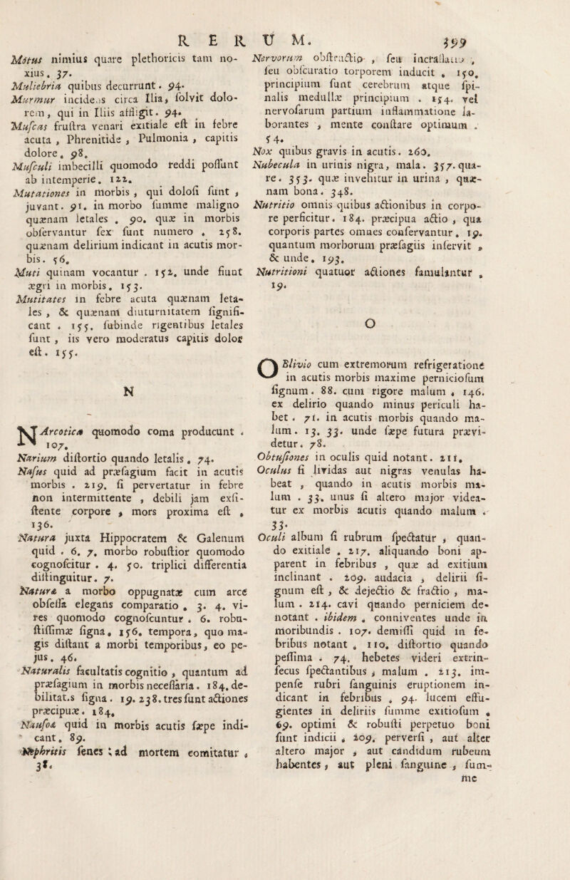 Mdt-us nimius quare plethoricis tam no¬ xius. 57. Mt^Uebria quibus decurrunt. p4* Murmur incide,js circa Ilia* folvit dolo¬ rem , qui in Iliis aifligit. P4. Mufcus fruftra venari exitiale eft in febre acuta , Phrenitide j Pulnionia , capitis dolore. 98. Mufculi imbecilli quomodo reddi poflunC ab intemperie, 12,1. Mutationes in morbis , qui dolofi funt j juvant, pi* in morbo 1'umme maligno qusenam letales , po. qu^e in morbis obfervantur fex funt numero . 258. qujenam delirium indicant in acutis mor¬ bis. ^6. i4-ati quinam vocantur . i$i, unde fiunt xgn in morbis, 1^3. Mutitates in febre acuta quxnam leta¬ les , 5c qu,enanl diuturnitatem lignifi- cant ♦ fubinde rigentibus letales funt , iis vero moderatus capitis doloff eft. ijTf. N ^S^Arcotica quomodo coma producunt . Narium diftortio quando letalis, 74. Nafus quid ad pn^efagium facit in acutis morbis . zip. fi pervertatur in febre non intermittente , debili jam exfi- ftente corpore $ mors proxima eft , 136. Natura juxta Hippocratem Sc Galenum quid . 6, 7, morbo robuftior quomodo cognofcitur . 4* jo. triplici differentia dillinguitur. 7. Natura a morbo oppugnatas cum arce obfeda elegans comparatio , 3. 4. vi¬ res quomodo cognofcuntur . 6. robu- ftiftimae figna, 15:6, tempora, quo ma¬ gis diftant a morbi temporibus, eo pe- jus. 46* Naturalis facultatis cognitio , quantum ad prxfagium in morbis neceflaria. 184.de- bilitat.s figna. ip. zjS.tresfunta^liones prascipu.'?. 184. Ndufoa quid in morbis acutis faepe indi- * eant, 8^. Ntphritis fencs ^ad mortem comitatur « 3I. Nervorum obftradio- , feu incralkuo , leu obfcuratio torporem inducit * ifo, principium funt cerebrum atque fpi- nalis medulUt: principium . 1J4. vel nervofarum partium inflammatione la¬ borantes , mente conflare optimum . Nox quibus gravis in acutis. 2^0. Nubecula in urinis nigra, mala. 3^7. qua¬ re. 333. qu.e invehitur in urina , quie- nanl bona. 348. Nutritio omnis quibus aftionibus in corpo¬ re perficitur. 184. praecipua adio , qua corporis partes omnes coufervantur, ip. quantum morborum priefagiis infervit , & unde, ip3, Nutritioni quatuor adioncs faniiiUntur , ip. O Blivio cum extremorum refrigeratione in acutis morbis maxime perniciofum fignum. 88. cum rigore malum * 146. ex delirio quando minus periculi ha¬ bet . 71. in acutis morbis quando ma¬ lum. 13. 33. unde ftepe futura provi¬ detur. 78. Obtujiones in oculis quid notant. 211, Oculus fi lividas aut nigras venulas ha¬ beat , quando in acutis morbis ma¬ lum . 33^ unus fi altero major videa¬ tur ex morbis acutis quando malum 5S; Oculi album fi rubrum fpedatur , quatl- do exitiale , 217. aliquando boni ap¬ parent in febribus , quse ad exitium inclinant . lop. audacia , delirii fi¬ gnum eft , & dejedio & fradio y ma¬ lum . 214. cavi quando perniciem de¬ notant . ibidem , conniventes unde ia moribundis . 107. demifli quid in fe¬ bribus notant ^ no, diftortio quando peflima ^ 74. hebetes videri extrin- fecus fpedantibus ^ malum . 213. im- penfe rubri fanguinis eruptionem in¬ dicant in febribus , ^4. lucem effu¬ gientes ili deliriis fumme exitiofum , optimi & robufti perpetuo boni funt indicii ^ iop. perverfi , aut alter altero major > aut candidum rubeum habentes # aut pleni fangiune , fum- me