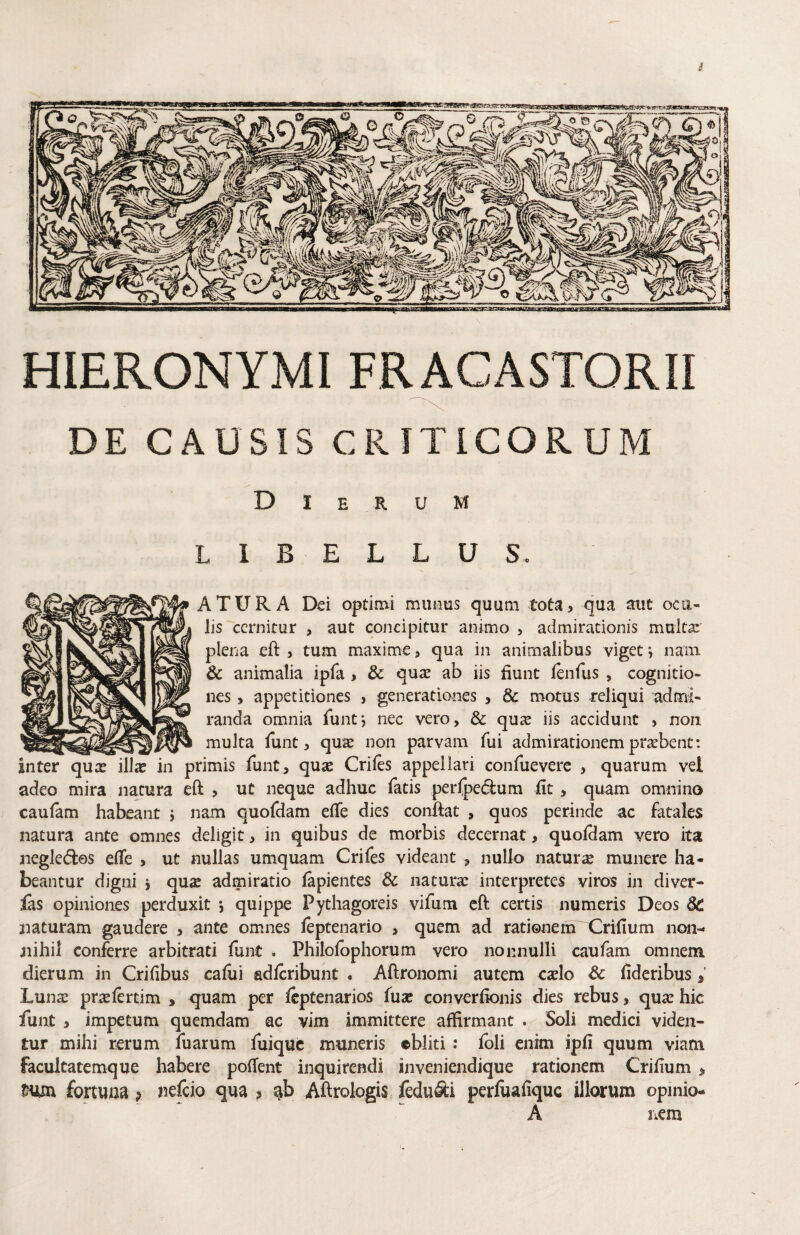 DE CAUSIS CRITICORUM Dierum L I B E L L U S. A TURA Dei optimi muiius quum tota, qua aut ocu¬ lis cernitur , aut concipitur animo , admirationis multa: plena eft , tum maxime, qua in animalibus viget*, nain & animalia ipfa , qnx ab iis fiunt lenfus , cognitio¬ nes , appetitiones , generationes , & motus reliqui admi¬ randa omnia funt*, nec vero, & qu^ iis accidunt , non ^ _ - multa funt, qu^ non parvam fui admirationem praebent: inter quae illae in primis funt, quae Criles appellari confuevere , quarum vel adeo mira natura eft , ut neque adhuc fatis perfpeifium fit, quam omnino caulam habeant j nam quofdam elTe dies confiat , quos perinde ac fatales natura ante omnes deligit, in quibus de morbis decernat, quoflam vero ita negledfcos eflfe , ut nullas umquam Crifes videant , nullo natura munere ha¬ beantur digni i qu2 admiratio lapientes & naturae interpretes viros in diver- fas opiniones perduxit *, quippe Pythagoreis vifum cft certis numeris Deos 6C naturam gaudere , ante omnes leptenario , quem ad rationem X2rifium non- jiihil conferre arbitrati funt . Philofophorum vero nonnulli caufam omnem dierum in Crifibus caliii adlcribunt , Aftronomi autem cxlo Sc fideribus ^ Lunae prtelertim , quam per Icptenarios (ux converfionis dies rebus, quae hic funt , impetum quemdam ac vim immittere affirmant . Soli medici viden¬ tur mihi rerum iuarurn fuique muneris ©bliti : foli enim ipfi quum viam facultatemque habere pofient inquirendi inveniendique rationem Crifium ^ tmn fortuna p nefeio qua ? Aftrologis fedu&i perfoafiquc illorum opmio- A liCm