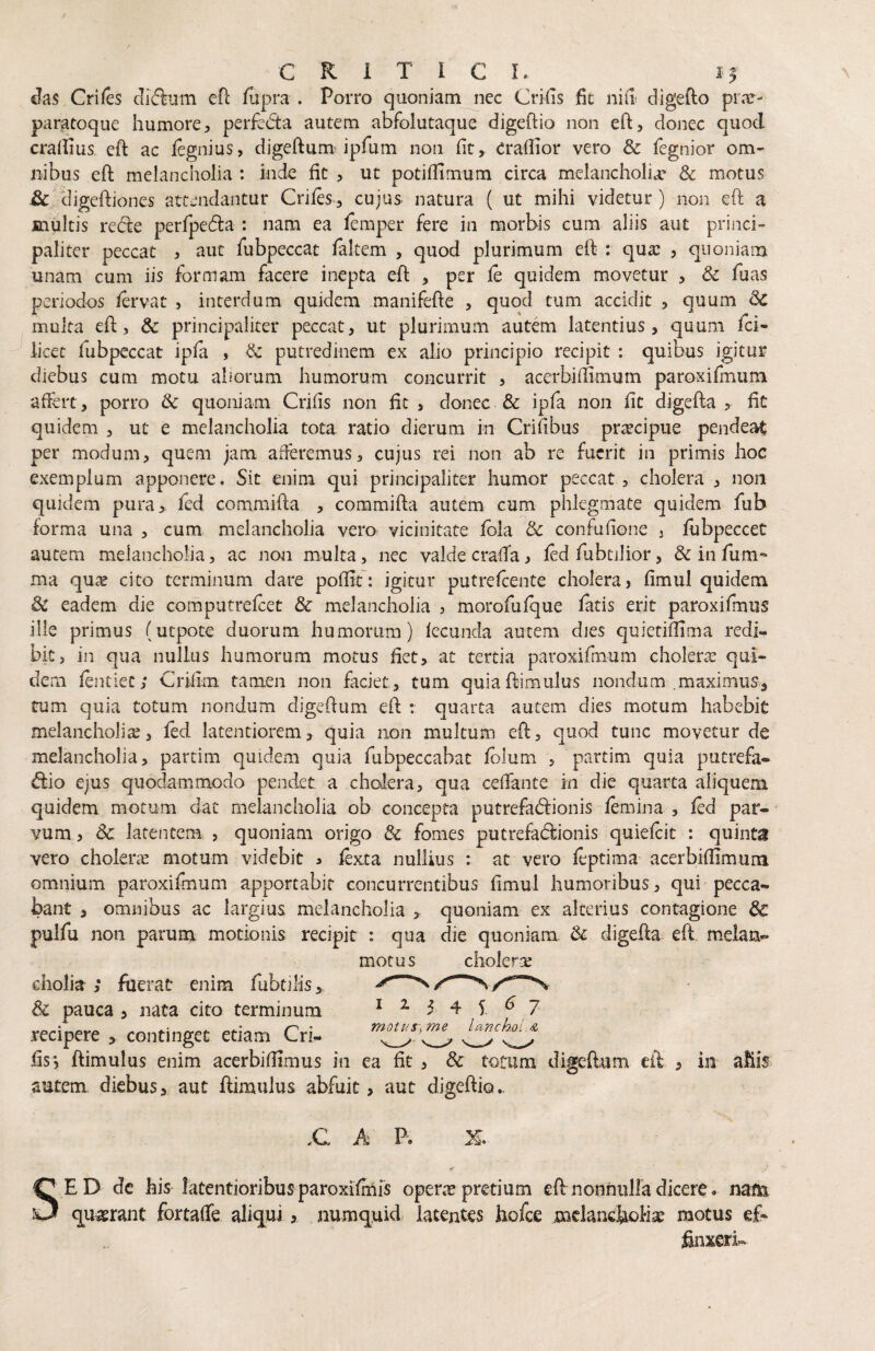 Jas Criies efl fupra . Porro quoniam nec Cri(is fit nid digefto prre- paratoqiie humore, perfedta autem abfolutaque digeftio non eft, donec quod cradius ed ac legnius, digeftum^ ipfum non fit, Crafiior vero & fegnior om¬ nibus eft melancholia : inde fit , ut potifiirnum circa melancholia’ & motus ^digeftiones attendantur Criies, cujus natura ( ut mihi videtur) non eft a inultis redde perlpedla : nam ea femper fere in morbis cum aliis aut princi¬ paliter peccat , aut fubpeccat falcem , quod plurimum eft : qua: , quoniam unam cum iis formam facere inepta eft , per fe quidem movetur , & fuas periodos /ervat , interdum quidem manifefte , quod tum accidit , quum 8c multa eft, & principaliter peccat, ut plurimum autem latentius, quum fci- licet fubpeccat ipfa , & putredinem ex alio principio recipit : quibus igitur diebus cum motu aliorum humorum concurrit , acerbiftimum paroxifmutn affert, porro & quoniam Crifis non fit , donec & ipfa non fit digefta , fit quidem , ut e melancholia tota ratio dierum in Crifibus praecipue pendeat per modum, quem jam afferemus, cujus rei non ab re fuerit in primis hoc exemplum apponere. Sit enim qui principaliter humor peccat , cholera , non quidem pura, fed commifta , commifta autem cum phlegmate quidem fub forma una , cum melancholia vero vicinitate fbla 8c confufione j fijbpeccet autem melancholia, ac non multa, nec valde craffa, fed fubtilior, & in fum*- ma quc^ cito terminum dare poffit: igitur putrefeente cholera, fimul quidem 3c eadem die computrefeet & melancholia j morofufque fatis erit paroxifmus ille primus (utpote duorum humorum) fecunda autem dies quietifiima redi¬ bit, in qua nullus humorum motus fiet, at tertia paroxifmum cholerx qui¬ dem fentiec; Crifim tamen non faciet, tum quiaftimulus nondum .maximus, tum quia totum nondum digeftum eft : quarta autem dies motum habebit melancholia, fed latentiorem, quia 11011 multum eft, quod tunc movetur de melancholia, partim quidem quia fubpeccabat Iblum , partim quia putrefa¬ cio ejus quodammodo pendet, a cholera, qua celTante in die quarta aliquem quidem motum dat melancholia ob concepta putrefaCionis femina , fed par¬ vum , 3c latentem , quoniam origo & fomes putrefaCionis quiefeit : quinta vero cholerie motum videbit ^ fexta nullius ; at vero feptima acerbifiimum omnium paroxifmum apportabit concurrentibus fimul humoribus, qui pecca¬ bant , omnibus ac largius melancholia , quoniam ex alterius contagione &: pulfu non parum motionis recipit : qua die quoniam & ciigefta eft melan- motus choler:£ 12345^7 motus\me lancJ^i.^s, diolia; fuerat enim fubtilis^ & pauca , nata cito terminum recipere > continget etiam Cri- __^ ^ ^ __ fis, ftimulus enim acerbifiimus in ea fit , & totum digeftum eft , in afiis autem diebus, aut ftimulus abfuit, aut digeftio.. .C A P. SED dc his latentioribus paroxifmfs operae pretium eft nonfiuHa dicere. nam q^usrant fortaffe ali<iui, numquid latentes hofce mclanciiollse motus ef- finxeri-