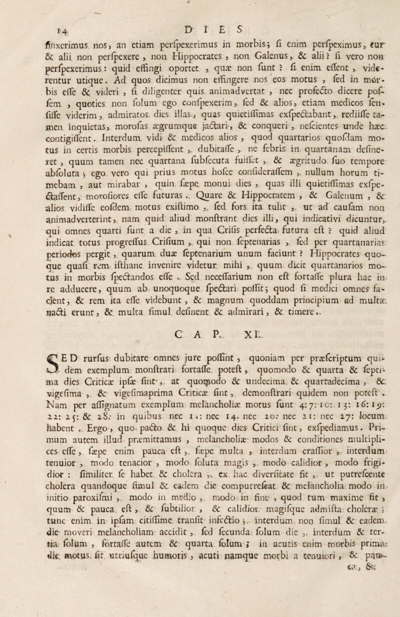 14;. D r ES \ finxerimus noS) an etiam peiTpexerimus in morbis ; fi enim perfpeximus, eur dc. alii non, peripexere ,, non Hippocrates 5 non. Galenus,. & alii? fi vero now perfpexerimus,: quid effingi oportet. , quas non funt ? fi enim eflent , vide* rentur utique. Ad' quos: dicimus non effingere nos eos motus , fed in mor¬ bis efle dc. videri , fi, diligenter quis, animadvertat , nec profe6to dicere pof^ iem , quoties non fblum'ego confpexerim,, fed & alios, etiam medicos fen» lifTe viderim, admiratos, dies illas., quas quietiffimas exfpedabant,, rediiffe ta¬ men inquietas,, morofas. asgrumque jadari', &: conqueri , nefeientes unde hasc;. contigifTentInterdum, vidi & medicos alios , quod quartarios quofiam mo¬ tus in certis morbis percepifTent ,, dubitafle ne febris in quartanam define- ret, quum tamen nec quartana, fubfecuta fuiffit ,, Sc argritudo, fuo tempore' abfoluta j ego., vero qui prius motus hofce confiderafTem „ nullum horum ti¬ mebam , aut mirabar , quin, fepe monui dies ,, quas illi quietiffimas exfpe- (SafTent,, morofiores elfe futuras .. Quare Sc. Hippocratem , & Galenum , dc alios vidilTe eofdem. motus exiftimo ,, fed fors, ita tulit ut ad' caufam non animadverterint,, nam quid: aliud' monftrant dies illi, qui indicativi dicuntur,., qui omnes quarti funt a die , in qua Crifis perfed:ai futura eh: ? quid aliud indicat totus progrefTus, Crifium ,. qui non feptenarias , fed per quartanarias' periodos pergit , quarum, dux feptenarium unum faciunt ? Hippocrates <|uo- que quafi; rem ifthanc invenire videtur mihi quum, dicit quartanarios mo-- tus in morbis fpe(5i:andos elTe .. Sed neceffarium non eft fortalTe plura hac in^ re adducere, quum ab. unoquoque fpedari. poffit j quod fi medici omnes' fa¬ cient, & rem ita elTe videbunt, & magnum qiioddam principium ad multa: Jiiac^i erunt, multa fimul definent. &. admirari, & timere», f C A P», XI:. SED rurfus-dubitare; omnes jure poffiht , quoniam per prxfcriptum quii ' dem exemplum; monftrari' fortalTe. poteft ,, quomodo & quarta & fepti- ma dies Criticx ipfe finC',. at quoi^odo & undecima. & quarradecima 8c vJgefima-5. Sc vigefimaprima Criticx fint, demonRrari quidem non poteft .. Nam per affignatum exemplum melancholix motus funt 4:7:1 c:. 13: 16:1^: 11: ly, 3c 18; in quibus nec i*: nec 14. nec* 20; nec iit nec 27: locum, habent ». Ergo, quo^pacfto & hi quoque dies Critici'fint, exfpediamus. Pri¬ mum autem illud prxmittamus , melancholix^ modos & conditiones multipli¬ ces-effe ,, fxpe enim pauca eft ,, fipe, multa , interdum craffibr interdum tenuior ,, modo tenacior , modo foluta magis ,, modo calidior , modo frigi¬ dior : fimiliter. fc' habet & cholcra cx hac diveriimte fit ,> ut putrefeente cholera quandoque fimul Sc. eadem die computrefeat, Sc melancholia: modo-in? initio paroxifmi ,, modo in medio ,, modo-in fine , quod tum maxime fit , quum & pauca, eft , &’ fiibtilior , & calidior, magifque admifta^ cholerx ; tunc enim, in ipfam citiffime. tranfit’ infedtio j, interdum, non fimul &■ eadem.. diC'moveri melancholiam-acciditfed fecunda, folum die interdum & ter¬ tia-fblUm , fortalTe autem &: quarta fclum’,* in acutis enim morbis primii^ dk mot.usHit utnufque humoris, acuti’namque morbi a tenuiori, Sc. pai^ ea.,