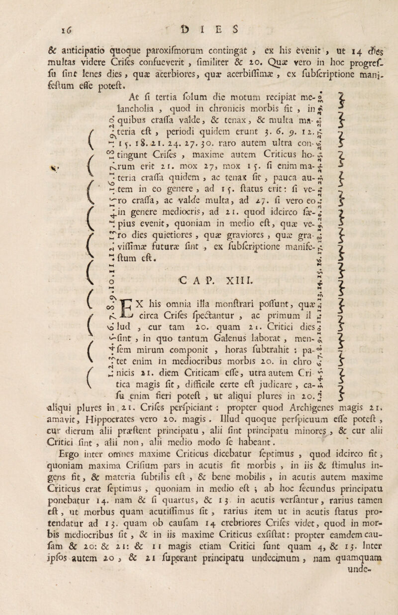 } Bc anticipatio quoque paroxifmorum contingat > ex his evenit ■> ut 14 cfies multas videre Crifo confueverit , fimiliter & 20. Qua? vero in hoc progrcf- fu (inc lenes dies, qus aterbiores, qua* acerbiilim^ , ex fablcriptione manj, feftum efle poteft. At fi tertia folum die motum recipiat me-® ^ lancholia , quod in chronicis morbis fit , in^ d quibus crafia valde, & tenax, & multa ma* ^ pteria eft , periodi quidem erunt 6, i z. ^ £5. 1S. 21. 24. 27,30. raro autem ultra con-^ ^ tingunt Criles , maxime autem Criticus ho- ^ rlrum erit 21. mox 27, mox i c. fi cnirn ma-r?- teria crafiii quidem , ac tenax fit , pauca au- j« tem in eo genere, ad i f. fiatus erit: fi ve-n* ''“ro crafia, ac valde multa, ad 27, fi vero eo4 ^in genere mediocris, ad 21. quod idcirco fx-4 ‘I pius evenit, quoniam in medio eft, qu^e ve-2, dies quietiores , qu^ graviores , qua? gra- 2 H vifiim^ futura fint , ex fublcriptione manife- H ftum eft. ■c A P. XIII. 0\ 00 } } CO \o o Ih ^ omnia illa monftrari pofifunt, qu^.,* jLj circa Crifes Ipedantur , ac primum il vo lud , cur tam 20. quam 21. Critici dies»* '-^fiiit , in quo tantum Galenus laborat , men- '^lem mirum componit , horas fubtrahit ; pa- Ttet enim in mediocribus morbis 20. in chro f>q nicis 21. diem Criticam efife, utra autem Cri ‘c tica magis fit, diiftcile certe eft judicare, ca-m fii pnim fieri poteft , ut aliqui plures in 20. j ■aliqui plures in, 21, Criles perlpiciant : propter quod Archigenes magis 21. amavit, Hippocrates vero 20. magis . Illud quoque perfpicuum efife poteft , cur dierum alii pra?ftent principatu , alii fint principatu minores^ & cur alii Critici fint , alii non, alii medio modo le habeant. Ergo inter omnes maxime Criticus dicebatur leptimus , quod idcirco fit, 'quoniam maxima Crifium pars in acutis fit morbis , in iis 6c ftimulus in¬ gens fit, dc materia fubtilis eft , dz bene mobilis , in acutis autem maxime Criticus erat leptimus , quoniam in medio eft i ab hoc lecundus principatu ponebatur 14. nam & fi quartus, Sc 15. in acutis verlantur, rarius tamen eft, ut morbus quam acutifiimus fit , rarius item ut in acutis ftatus pro¬ tendatur ad 13. quam ob caufam 14 crebriores Criles videt, quod in mor¬ bis mediocribus fit, dc in iis maxime Criticus exfiftat: propter eamdemcau- iam & 20: & 21: & ir magis etiam Critici fiint quam 4, & 15. Inter ipfos autem 20 , & 21 fuperant principatu undecimum, nam quamquam unde-