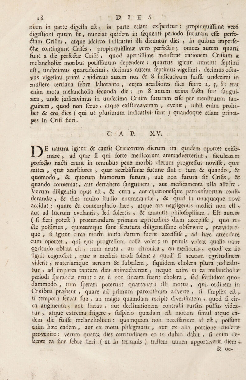 Iliam in parte digeib eit, in parte etiam exfperitur: propinquiflima vero digeftioni quum fit, nunciat quidem in fcquenti periodo futuram eflfe perfe- d:am Crifim , atque idcirco indicativi illi dicuntur dies > in quibus imperfe- contingunt Crifes , propinquiflima; vero perfedis *, omnes autem quarti* lunt a die perftdla; Crifls, quod apertiflime monftrat rationem Criflum z melancholia motibus potiflimum dependere : quartus igitur nuntius leptimi eO:, undecimus quartidecimi, decimus autem leptimus vigefimi > decimus o(5la« vus vigefimi primi .• vidimus autem nos & 8 indicativum fuiffe undecimi in muliere tertiana febre laborante > cujus acerbiores dies fuere i, ^5 8 ; erat enim mota melancholia lecunda die : in 8 autem urina fa(^la fuit iangui- tiea a unde judicavimus in undecima Crifim futuram effe per menflruum faii- guinem, quod non fecus, atque exifumaveram , evenit 5 nihil enim prohi^ bet & cos dies ( qui ut plurimum indicativi funt ) quandoque etiam princi¬ pes in Crifi fieri. C ^ 'p. XV. De natura igitur & caufis Criticorum dierum ita quidem oportet exifti^- mare , ad qu^ fi qui forte medicorum animadverterint , facultatem* profero nafti erunt in omnibus pene morbis dierum progrefTus novifTe, qu^ mites , quae acerbiores qu^ axerbifEmte futura: Ent : tum & quando , & quom.odo & quorum humorum futura > aut non futura fit Crifis , dc quando^ conveniat, aut detrahere fanguinem , aut medicamenta ulla afferre . Verum diligentia opus eft , 3c cura > anticipationefque paroxifmorum c®nii* deranda: > 3c dies multo ftudio enumeranda; ? & quid in unaquaque novi accidat: quare & contemplatio h^c , atque ars negrigentis medici non eft s aut ad lucrum evolantis, fed fblertis , & amantis philofopliiam . Eft autem ( fi fieri poteft ) procurandum primam atgrirudinis diem accepifie , quo rc* d:e poflimus, quacumque funt fecutura diligentifiime obfervare , providere- que , fi igitur circa morbi initia datum fuerit acceffiffe , ad hxc attendere cum oportet , qui ejus progreffum noffe volet > in primis videat qualis nami fgritudo oblata eft , num acuta , an chronica , an mediocris», quod' ex. iis^ lignis cognofeet , qu^ a medicis tradi fblenc ; quod' fi acutam ^gritudinem viderit, materiamque aeream & fubtilem , fiquidem cholera plura judicabi*- tur 5 ad impares tantum dies animadveitat. , neque enim in ea melancholiae’ periodi fperanda; erunt : at fi non fincena^ fuerit cholera , fed fordidior quo¬ dammodo 5 tum fperari poterunt quartanarii illi motus , quh ordinem in Crifibus prasbent j quare ad primum paroxifmum adverte , fi fimplex eft ii tempora fervat fua , an magis quamdam recipit cliverfitatcm , quod fi cir¬ ca augmenta , aut ftatus , aut declinationem contrahi rurfus puifus videa¬ tur 5 atque extrema^ frigere 5. fiufpicio quaedam eft motam fimul atque ea¬ dem die fuiffe melancholiam : quamquam non neceflarium id eft , poffunt enim hxc eadem , aut ex motu phlegmatis , aut cx alia portione cholerat'^ provenire: verum quarta dies certitudinem eo in dubio dabit , fi enim de¬ bente ea fine febre fieri ( ut in terminis ) triftem tamen apportaverit, diem dc oc-