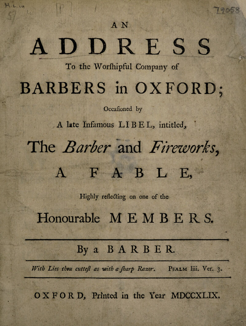 Lr> V\.u. M, fj / A N ADDRESS To the Worlhipful Company of BARBERS in OXFORD; Occafloned by ,, A late Infamous LIBEL, inti tied, - « • ' v ■ . i • < a ■ The Barber and Fireworks, A FABLE, < Hk * ...j• y . • * i • ’ • -*'«’• f ; . Highly reflecting on one of the Honourable MEMBERS. - * * ' -• • r ^ *■'. By a B A R B E R. ■  - —■■■ - .... .« With Lies then cuttejl as with a Jharp Razor. Psalm liii. Ver. 3* OXFORD, Printed in the Year MDCCXLIX.