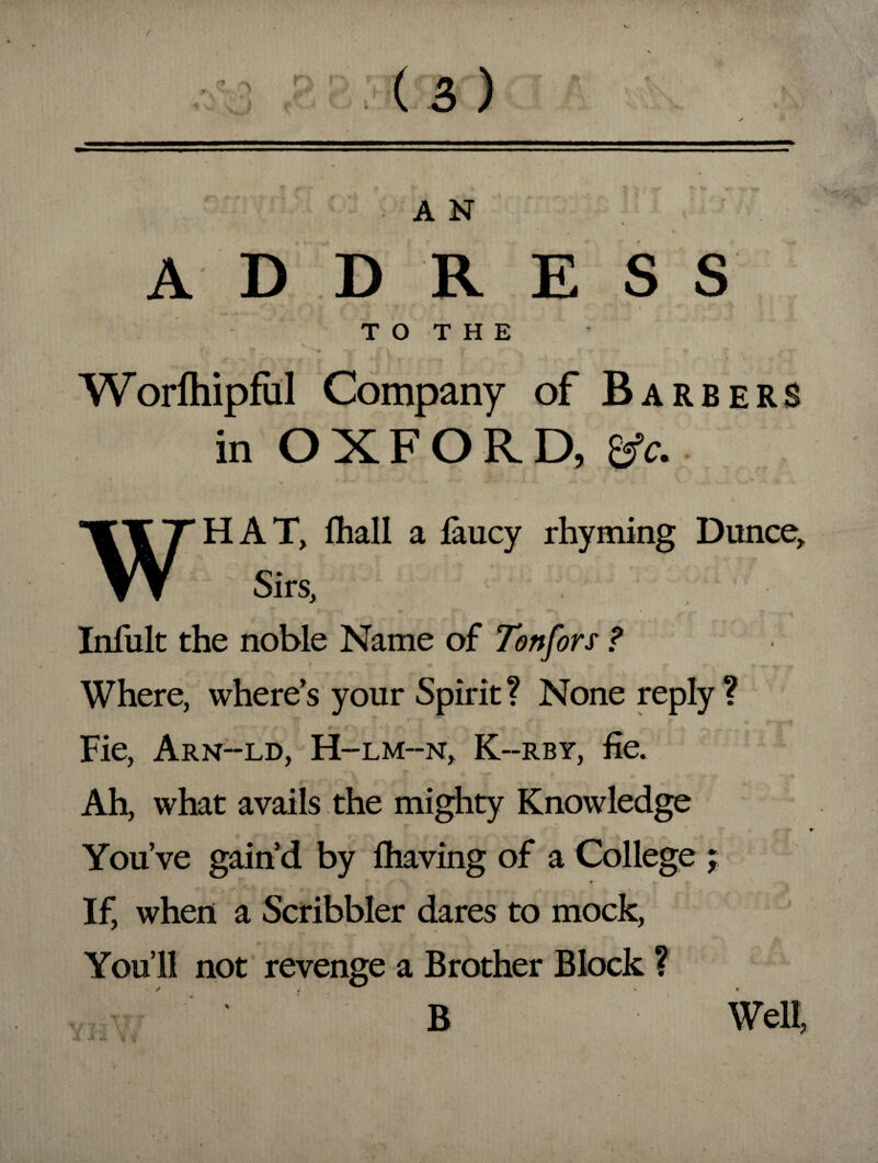 / (3) A N ADDRESS ■ • j ... i ' i • I ,-A. V TO THE Worlhipful Company of Barbers in OXFORD, &c. HAT, fhall a laucy rhyming Dunce, Sirs, Infult the noble Name of Ton for s ? Where, where’s your Spirit? None reply ? Fie, Arn-ld, H-lm--n, K--rby, fie. Ah, what avails the mighty Knowledge K ** . You’ve gain’d by fhaving of a College ; If, when a Scribbler dares to mock, You’ll not revenge a Brother Block ? * v B