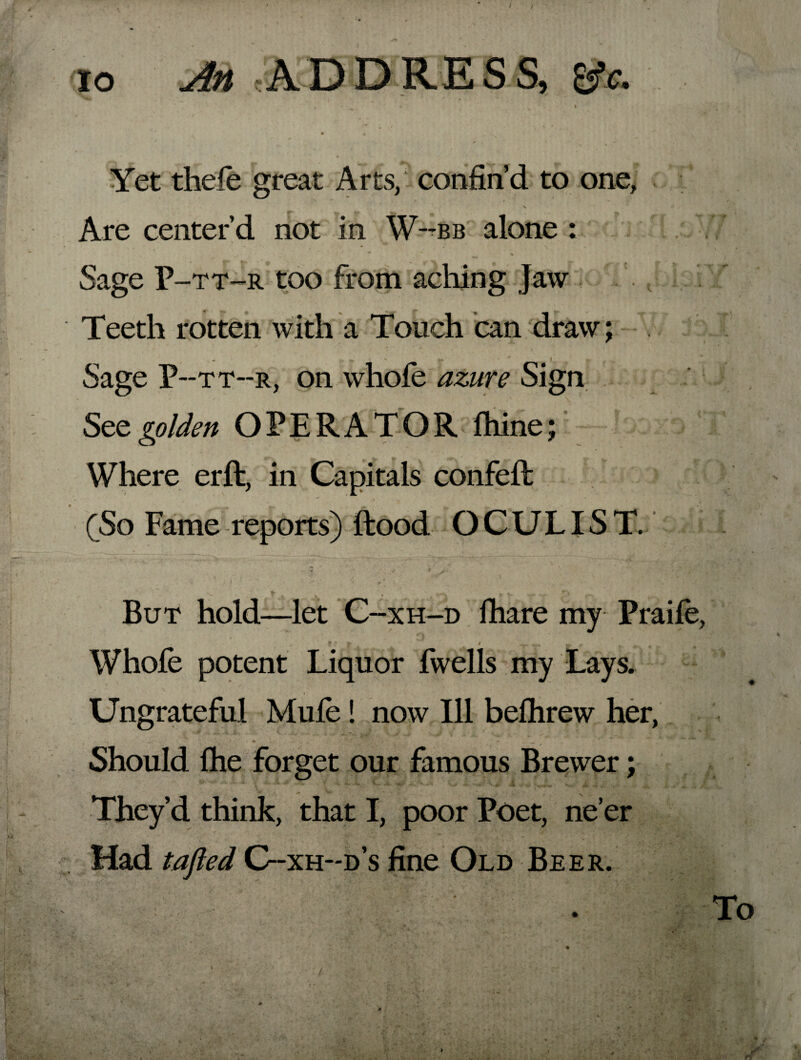 / io An ADDRESS, tfc. • ' ' ^ * I • 4 Yet thele great Arts, confin’d to one, Are center’d not in W~bb alone : Sage P-tt-r too from aching Jaw i'/ Teeth rotten with a Touch can draw; - * i , Sage P--tt--r, on whole azure Sign See golden OPERATOR Ihine; Where erft, in Capitals confeft (So Fame reports) Hood O CULIS T. But hold—let C- -xh-d lhare my Praile, f ' l ^ 4 , r ^ 4 Whofe potent Liquor fwells my Lays. Ungrateful Mule! now Ill belhrew her, Should Ihe forget our famous Brewer; 1 ^'*•*•*'» V- j*-. ‘V** « s .»• i *•,-,*.» **>8 jm. V J. They’d think, that I, poor Poet, ne’er Had tafted C-xh-d’s fine Old Beer. To