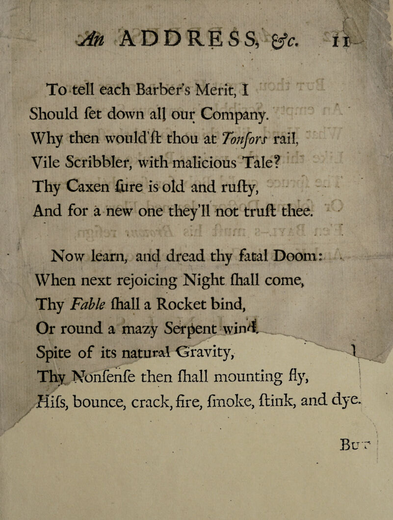 I To tell each Barber’s Merit, I • * r * f • ** T * Should fet down all our Company. ; - % . * ' * f, r Why then won Id’ft thou at Tonfors rail, Vile Scribbler, with malicious Tale? _ • . » Thy Caxen Cure is old and rufty, f* t i* t ^ ~ ^ f # * And for a new one they’ll not truft thee. m - r / \ ** • ' • : . r>_ T Y ' ! ■ , I • . . I .. . . - . . • . *- j1 ( I • Now learn, and dread thy fatal Doom: When next rejoicing Night (hall come, Thy Fable (hall a Rocket bind, . i Or round a mazy Serpent wind. Spite of its natural Gravity, Thy Nonfenfe then fhall mounting fly, ! £ Jr Hifs, bounce, crack, fire, fmoke, (link, and dye. r