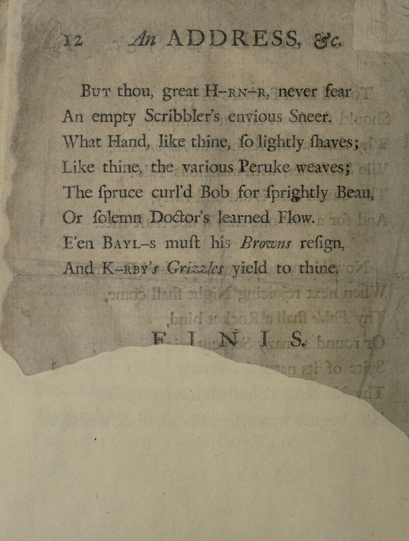 But thou, great H~rn~r, never fear An empty Scribbler’s envious Sneer. What Hand, like thine, io lightly Ihaves; Like thine, the various Peruke weaves; The fpruce curl’d Bob for fprightly Beau, Or fblemn Dodior’s learned Flow. E’en Bayl-s muft his Browns refign, And K-rby’x Grizzles yield to thine,