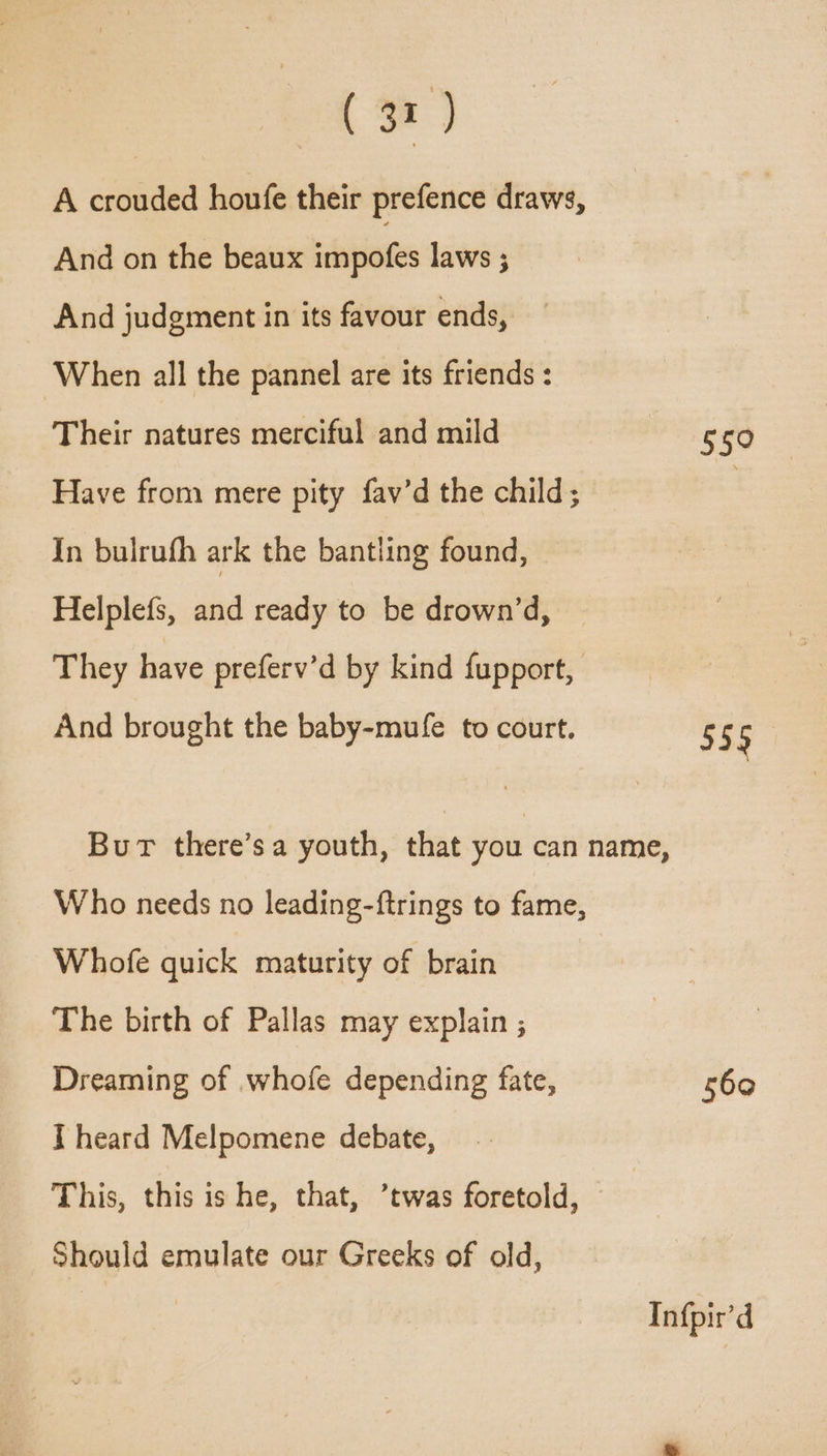 (3) A crouded houfe their prefence draws, And on the beaux impofes laws ; And judgment in its favour ends, When all the pannel are its friends : Their natures merciful and mild Have from mere pity fav’d the child; In bulrufh ark the bantling found, Helplefs, and ready to be drown’d, They have preferv’d by kind fupport, And brought the baby-mufe to court. But there’s a youth, that you can name, Who needs no leading-ftrings to fame, Whofe quick maturity of brain The birth of Pallas may explain ; Dreaming of whofe depending fate, I heard Melpomene debate, This, this is he, that, ’twas foretold, Should emulate our Greeks of old, 550 555 560