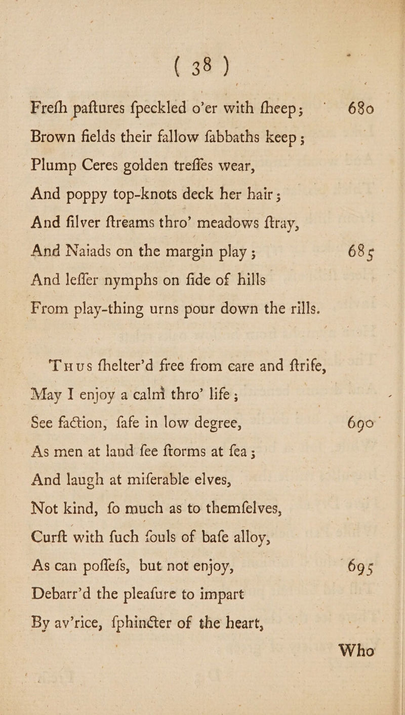3a) Freth paftures fpeckled o'er with theep; ° 680 Brown fields their fallow fabbaths keep ; : Plump Ceres golden trefies wear, And poppy top-knots deck her hair ; And filver ftreams thro’ meadows ftray, And Naiads on the margin play ; 685 And leffer nymphs on fide of hills From play-thing urns pour down the rills. Tuus thelter’d free from care and ftrife, May I enjoy a calni thro’ life ; See faction, fafe in low degree, | 690° As men at land fee ftorms at fea ; And laugh at miferable elves, Not kind, fo much as to themfelves, Curft with fuch Guile of bafe alloy, As can poffefs, but not enjoy, (695 Debarr’d the pleafure to impart By av’rice, {phingter of the heart, | Who