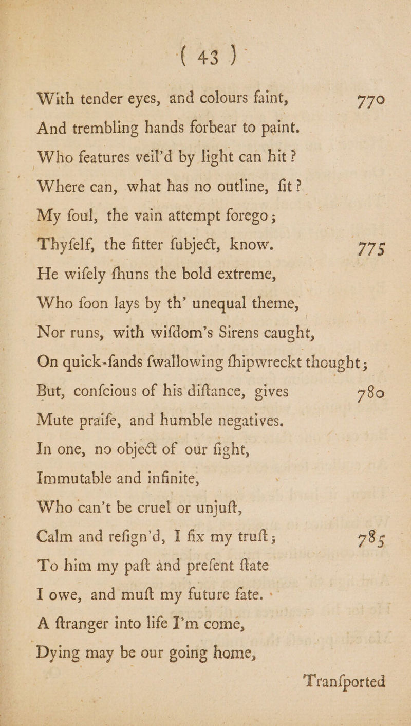 (43)0 ‘With tender eyes, and colours faint, - 990 And trembling hands forbear to paint, ‘Who features veil’d by light can hit? Where can, what has no outline, fit? My foul, the vain attempt forego ; Thyfelf, the fitter fubje@, know. arg He wifely fhuns the bold extreme, | Who foon lays by th’ unequal theme, | Nor runs, with wifdom’s Sirens caught, On quick-fands {wallowing thipwreckt thought; But, confcious of his diftance, gives | 780 Mute praife, and humble negatives. In one, no objet of our fight, Immutable and infinite, Who can’t be cruel or unjuft, Calm and refign’d, I fix my treft; 78 ¢ To him my paft and prefent ftate I owe, and muft my future fate. - A ftranger into life I’m come, ‘Dying may be our going home, 'Tranfported