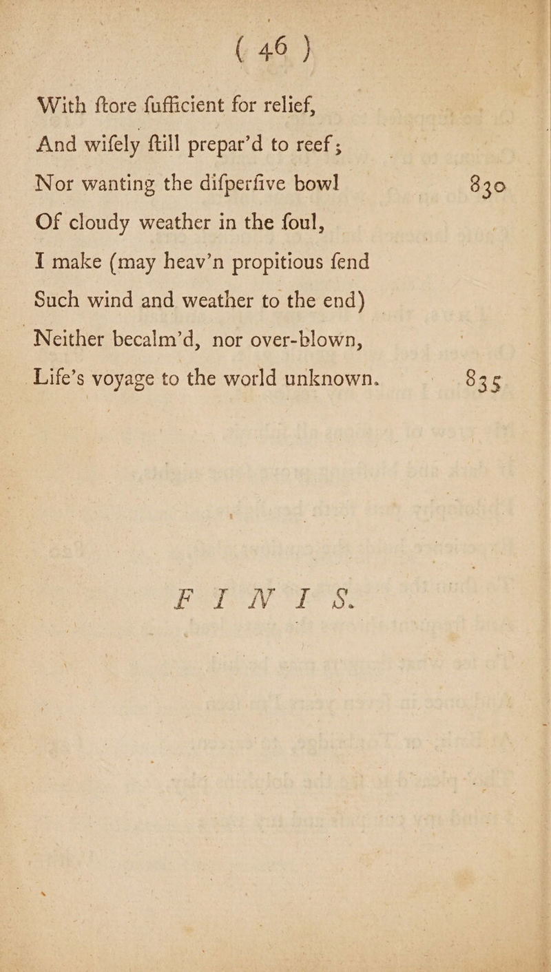 With ftore {ufficient for relief, And wifely ftill prepar’d to reef ; Nor wanting the difperfive bowl Of cloudy weather in the foul, I make (may heav’n propitious fend Such wind and weather to the end) — Neither becalm’d, nor over-blown, Life’s voyage to the world unknown. Perle NV EL ox 830 835