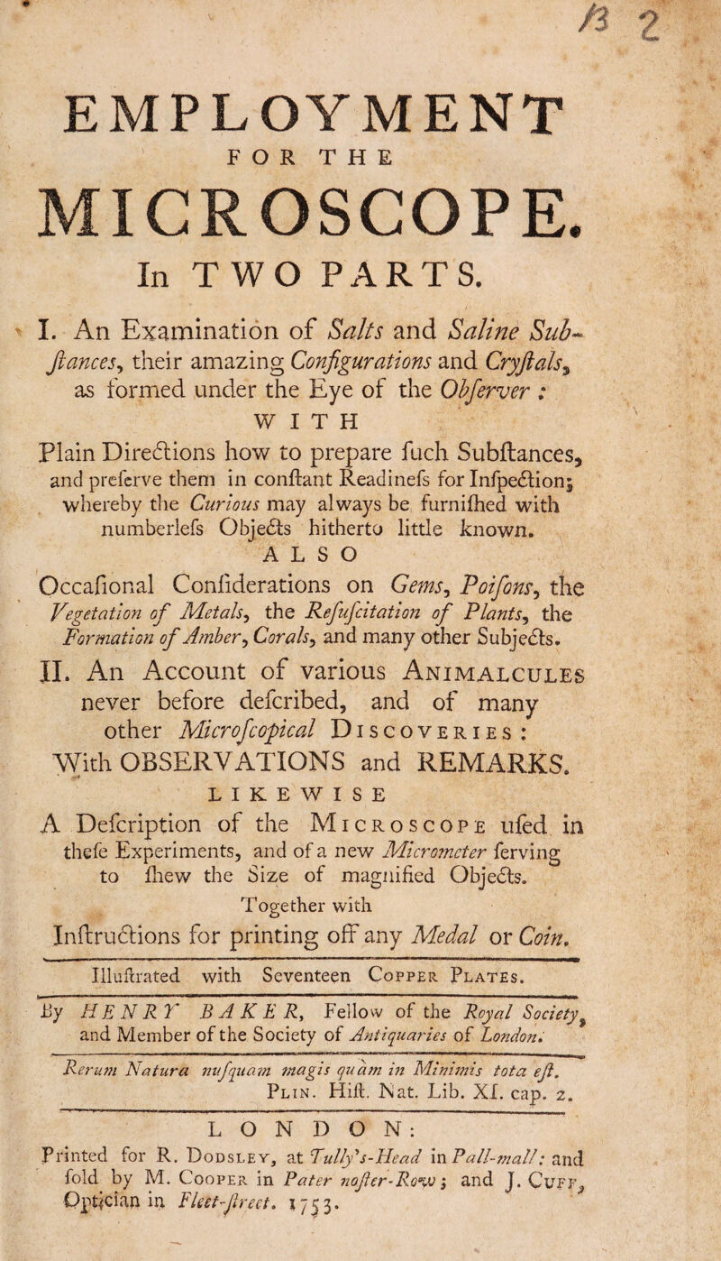 EMPLOYMENT FOR THE MICROSCOPE. In T WO PARTS. I. An Examination of Salts and Saline Sub- fiances, their amazing Configurations and Cryfials, as formed under the Eye of the Obferver : WITH Plain Directions how to prepare fuch Subftances* and preferve them in conflant Readinefs for InfpeCtion; whereby the Curious may always be furnifhed with numberlefs ObjeCts hitherto little known. ALSO Occafional Confiderations on Gems, Poifons, the Vegetation of Metals, the Refufcitation of Plants, the Formation of Amber, Corals, and many other Subjects. II. An Account of various Animalcules never before defcribed, and of many other Microfcopical Discoveries : With OBSERVATIONS and REMARKS. LIKEWISE A Defcription of the Microscope ufed in tliefe Experiments, and of a new Micrometer ferving to fhew the Size of magnified Objects. Together with Inflructions for printing off any Medal or Coin. Illuftrated with Seventeen Copper Plates. by HENRY BAKER, Fellow of the Royal Society,9 and Member of the Society of Antiquaries of London. Rerum Natura nufquam magis qu'am in Minimis tot a eji. Plin. Hift. Nat. Lib. XL cap. z. L O N~~D O N : Printed for R. Dodsley, at Fully's-Head in Fall-malt: and fold by M. Cooper in Pater nofer-Ro%v; and J. Cuff, Optician in Fleet fired. 1753.