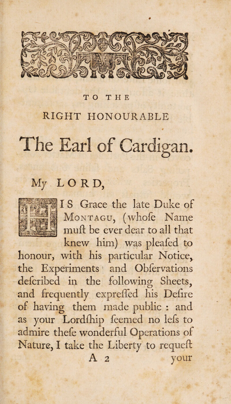 RIGHT HONOURABLE The Earl of Cardigan. My, LORD, I S Grace the late Duke of Montagu, (whofe Name muft be ever dear to all that knew him) was pleafed to honour, with his particular Notice, the Experiments and Obfervations defcribed in the following; Sheets, t> ' and frequently expreffed his Deiire of having them made public : and as your Lordfhip feemed no lefs to admire thefe wonderful Operations of Nature, I take the Liberty to requeft A 2 your