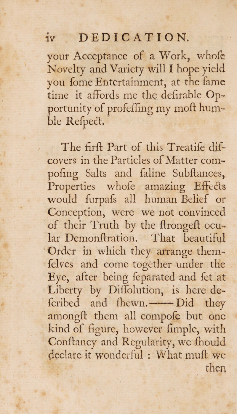 your Acceptance of a Work, whofe Novelty and Variety will I hope yield you fome Entertainment, at the fame time it affords me the deferable Op¬ portunity of profcffing my moft hum¬ ble Refped. . \ The firft Part of this Treatife dii- covers in the Particles of Matter com- pofing Salts and faline Subftances, Properties whofe amazing Effects would furpafs all human Belief or Conception, were we not convinced of their Truth by the ftrongeft ocu¬ lar Demonftration. That beautiful Order in which they arrange them- felves and come together under the Eye, after being feparated and fet at Liberty by Dilfolution, is here de- fcribed and fhewn.-Did they amongfl: them all compofe but one kind of figure, however fimple, with Conftancy and Regularity, we fhould declare it wonderful : What muff we