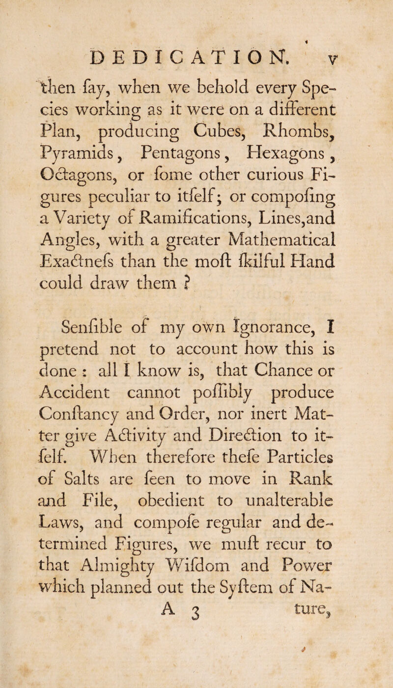 then fay, when we behold every Spe¬ cies working as it were on a different Plan, producing Cubes, Rhombs, Pyramids, Pentagons, Hexagons, Octagons, or fome other curious Fi¬ gures peculiar to itfelf; or compofing a Variety of Ramifications, Lines,and Angles, with a greater Mathematical Exaftnefs than the moft fkilful Hand could draw them ? Senfible of my own Ignorance, I pretend not to account how this is done : all I know is, that Chance or Accident cannot poffibly produce Conftancy and Order, nor inert Mat¬ ter give Activity and Direction to it¬ felf. When therefore thefe Particles of Salts are feen to move in Rank and File, obedient to unalterable Laws, and eompofe regular and de¬ termined Figures, we muft recur to that Almighty Wifdom and Power which planned out the Syftem of Na- A 3 tu.re,