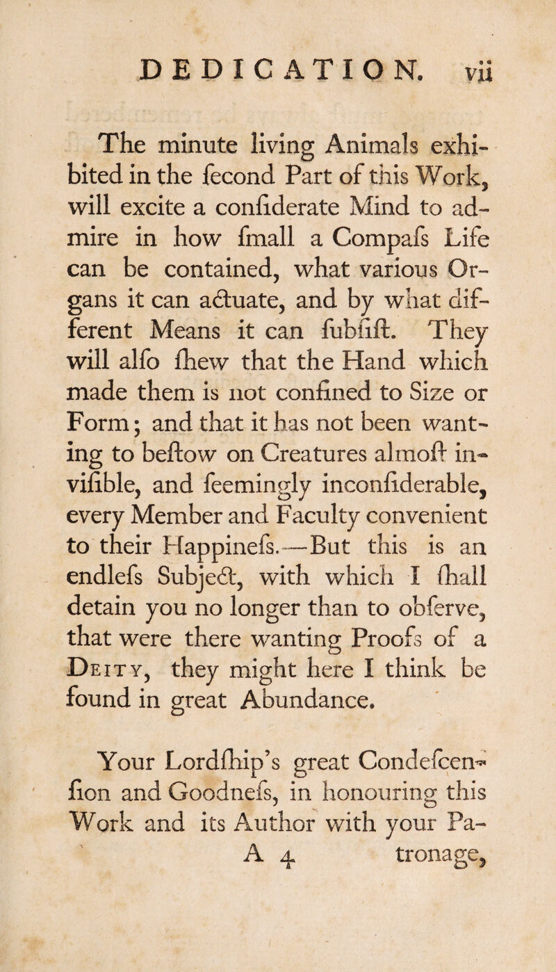 The minute living Animals exhi¬ bited in the fecond Part of this Work, will excite a conliderate Mind to ad¬ mire in how fmall a Compafs Life can be contained, what various Or¬ gans it can actuate, and by what dif¬ ferent Means it can lubfift. They will alfo lhew that the Hand which made them is not confined to Size or Form; and that it has not been want¬ ing to bellow on Creatures almofi in* vifible, and feemingly inconfiderable, every Member and Faculty convenient to their Happinefs.—But this is an endlefs Subject, with which I (hall detain you no longer than to obferve, that were there wanting Proofs of a D eity, they might here I think be found in great Abundance. Your Lordfhip’s great Condefcen* fion and Goodnefs, in honouring this Work and its Author with your Pa- A 4 tronage.