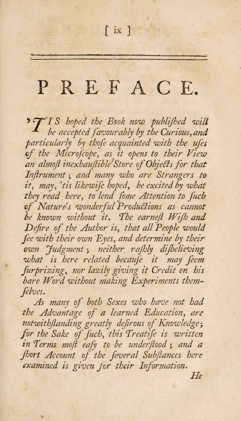 * r7~I S hoped the Book now publifhed will ^ be accepted favourably by the Curious3 and particularly by thofe acquainted with the ufes of the Microfcope, it opens to their View an almoft inexhauflible' Store of ObjeCls for that Infrument; and many who are Strangers to it5 mayy ’tis likewife hoped, be excited by what they read here, to lend fome Attention to fuch of Nature's wonderful Productions as cannot be known without it. Phe earnef Wifh and Defire of the Author is, that all People would fee with their own Eyes, and determme by their ow7i fudgment; neither rafhly difbelievmg what is here related becaufe it may feem furprizing, nor lazily giving it Credit on his bare Word without making Experiments them- felves. As many of both Sexes who have not had the Advantage of a learned Education, are notwithfianding greatly defirous of Knowledge; for the Sake of fuch> this Preatife is written tn Perms moft eafy to be underfiood; and a fhort Account of the feveral Subfiances here examined is given jor their Information. He