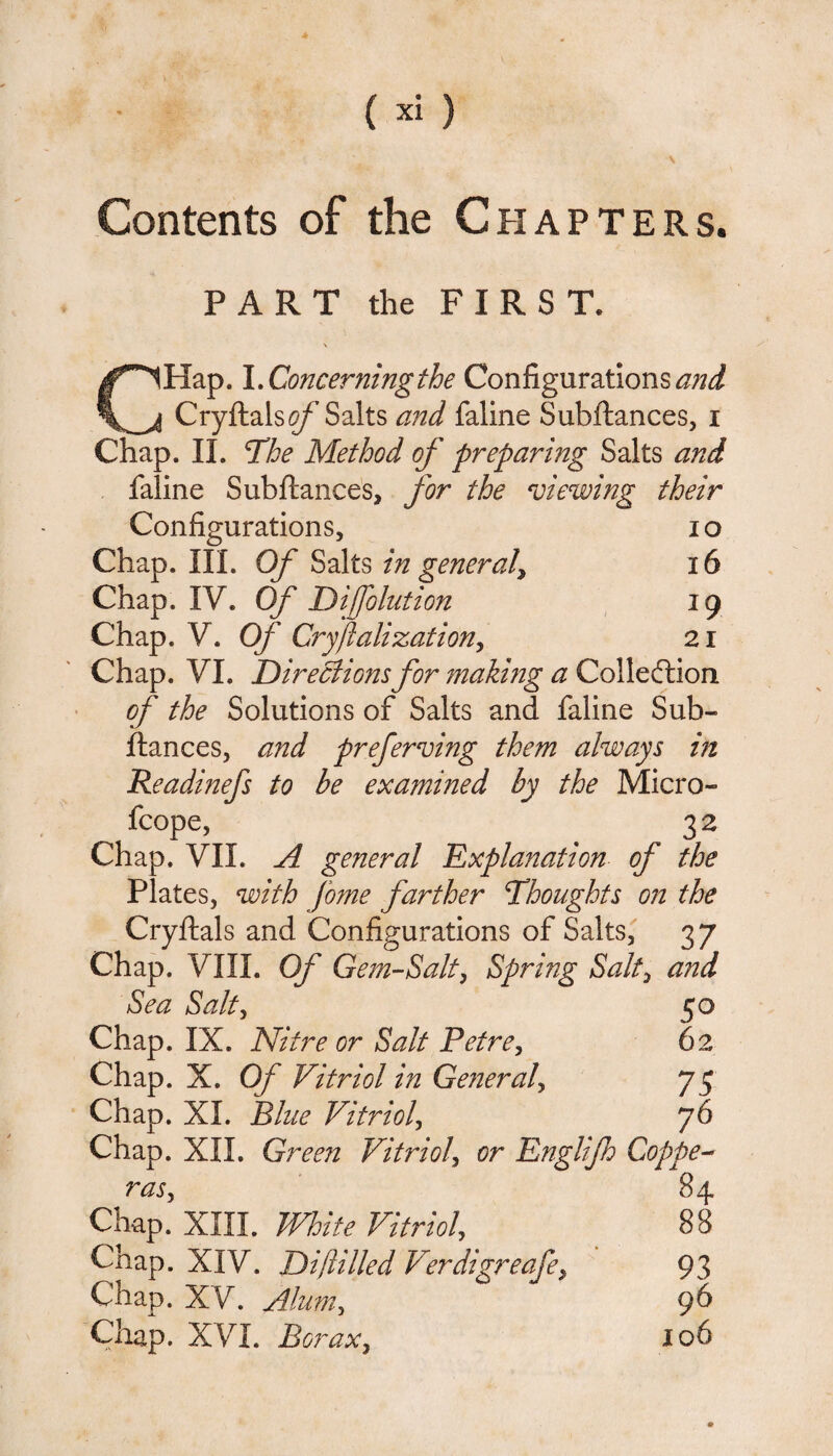 Contents of the Chapters. PART the FIRST. CHap. I. Concerning the Configurations^//^ Cryftals#/’ Salts and faline Subftances, i Chap. II. The Method of preparing Salts and faline Subftances, for the viewing their Configurations, 10 Chap. III. Of Salts in general\ 16 Chap. IV. Of Diffolution 19 Chap. V. Of Cryftalization, 21 Chap. VI. Directions for making a Collection of the Solutions of Salts and faline Sub¬ ftances, and preferring them always in Readinefs to be examined by the Micro- fcope, 32 Chap. VII. A general Explanation of the Plates, with fome farther Thoughts on the Cryftals and Configurations of Salts, 37 Chap. VIII. Of Gem-Salt, Spring Salty and Sea Salty 50 Chap. IX. Nitre or Salt Petre, 62 Chap. X. Of Vitriol in General, 75 Chap. XL Blue Vitriol, 76 Chap. XII. Green Vitriol, or Englijh Coppe¬ ras y 84 Chap. XIII. White Vitriol 88 Chap. XIV. Diftilled Verdigreafe, 93 Chap. XV. Alum, 96 Chap. XVI. Borax, 106