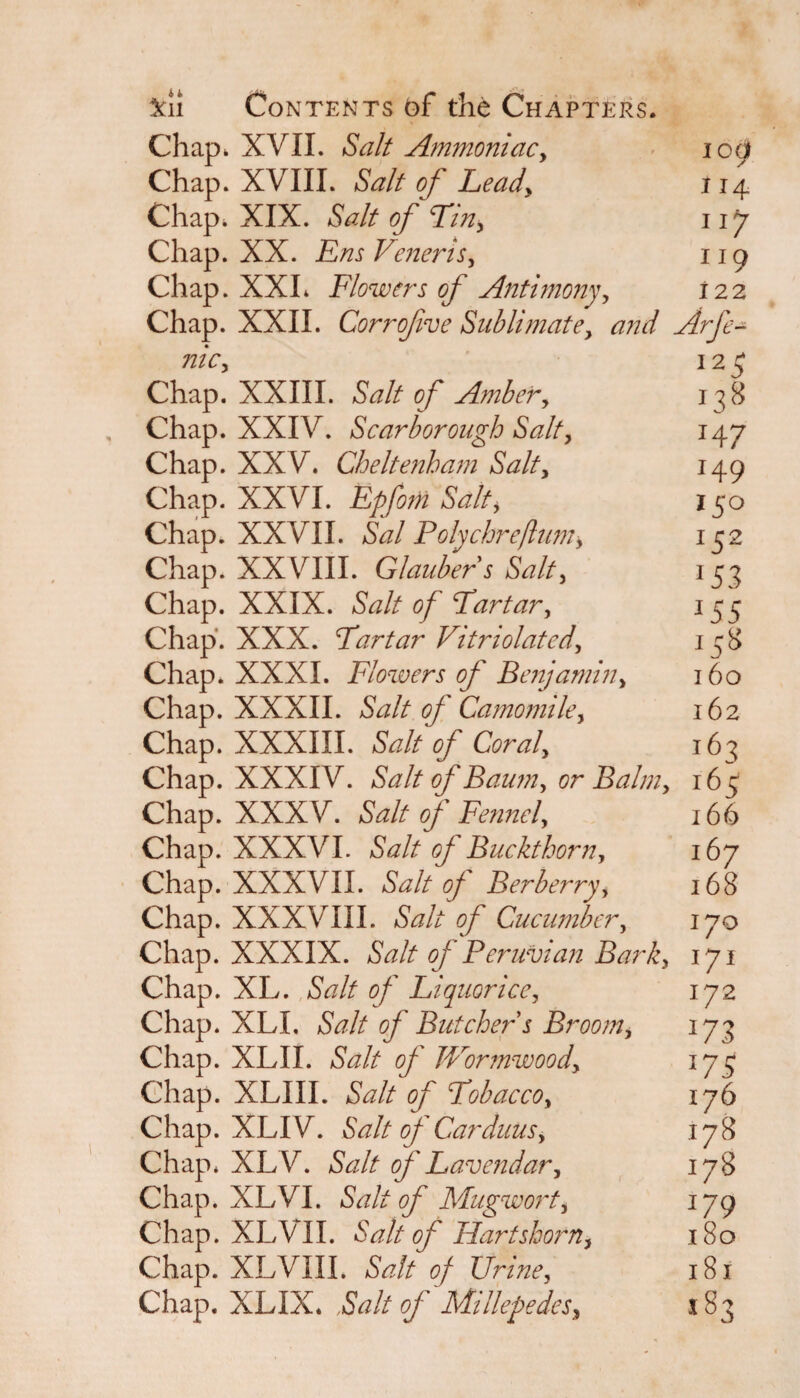 Chap, XVII. Salt Ammoniac, icgi Chap. XVIII. Salt of Lead, 114 Chap, XIX. Salt of Tin, 11J Chap. XX. Em Veneris, 119 Chap. XXL Flowers of Antimony, 122 Chap. XXII. Corrofve Sublimate, Arfe¬ me, 12 5 Chap. XXIII. Salt of Amber, 138 Chap. XXIV. Scarborough Salt, 147 Chap. XXV. Cheltenham Salt, 149 Chap. XXVI. EpforH Salt, 150 Chap. XXVII. Sal Polychreflum, 152 Chap. XXVIII. Glauber s Salt, 153 Chap. XXIX. Salt of Tartar, 155 Chap'. XXX. Tartar Vitriolated, 158 Chap* XXXI. Flowers of Benjamin, 160 Chap. XXXII. Salt of Camomile, 162 Chap. XXXIII. Salt of Coral, 163 Chap. XXXIV. Salt of Baum, or Balm, 165 Chap. XXXV. Salt of Fennel, 166 Chap. XXXVI. Salt of Buckthorn, 167 Chap. XXXVII. Salt of Berberry, 168 Chap. XXXVIII. Salt of Cucumber, 170 Chap. XXXIX. Salt of Peruvian Bark, 171 Chap. XL. Salt of Liquorice, 172 Chap. XLI, Salt of Butcher s Broom, 173 Chap. XLII. Salt of JVor?nwood, 175 Chap. XLIII. Salt of Tobacco, 176 C hap. XL IV. Salt of Carduus, 178 Chap. XLV. Salt of Lavendar, 178 Chap. XL VI. Salt of Mug wort, 179 Chap. XLV II. Salt of Hartshorn, 180 Chap. XLVIII. Salt of Urine, 181 Chap. XLIX. Salt 0/Millepedes, 183