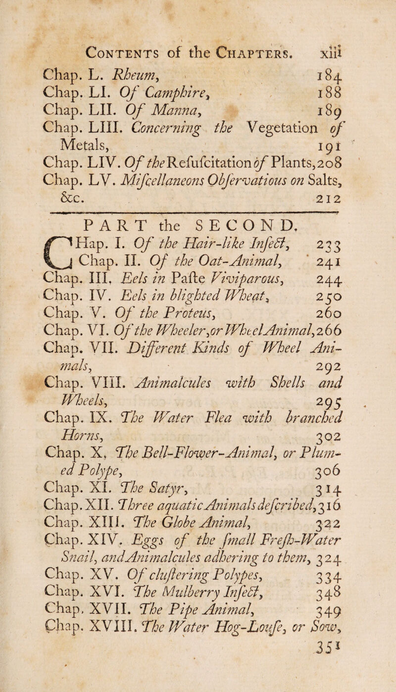 Chap. L. Rheum, 184 Chap. LI. Of Camphire, 188 Chap. LII. Of Manna, 189 Chap. LIII. Concerning the Vegetation of Metals, I9I Chap. LIV. Of ^Refufcitationo/^Plants,208 Chap. LY. Mifcellaneons Objervatious on Salts, &c. 212 P A R T the SEC ONR ~ CHap. I. Of the Hair-like Infe51, 233 Chap. II. Of the Oat-Animal, 241 Chap. III. Eels in Pafte Viviparous, 244 Chap. IV. Eels in blighted Wheats 250 Chap. V. 0/' //&<? Proteus, 260 Chap. VI. Of the Wheeler, or Wkt el Animal, 266 Chap. VII. Different Kinds of Wheel Ani¬ mals, - 292 Chap. Vlil. Animalcules with Shells and Wheels, Chap. IX. The Water Flea with Horns, 295 branched 302 Chap. X. The Bell-Flower-Animal, or Plum¬ ed Polype, 306 Chap. XL The- Satyr, 314 Chap. XII. I aquatic Animals defcribed, 316 Chap. XIII. Ehe Globe Animal, 322 Chap. XIV. Eggs of the fmail Frefh-Water Snail, and Animalcules adhering to them, 3 24 Chap. XV. Of cluftering Polypes, 334 Chap. XVI. The Mulberry Infe51, 348 Chap. XVII. The Pipe Animal, 349 Chap. XVIII. The Water Hog-Loufe, or Sow, 35*