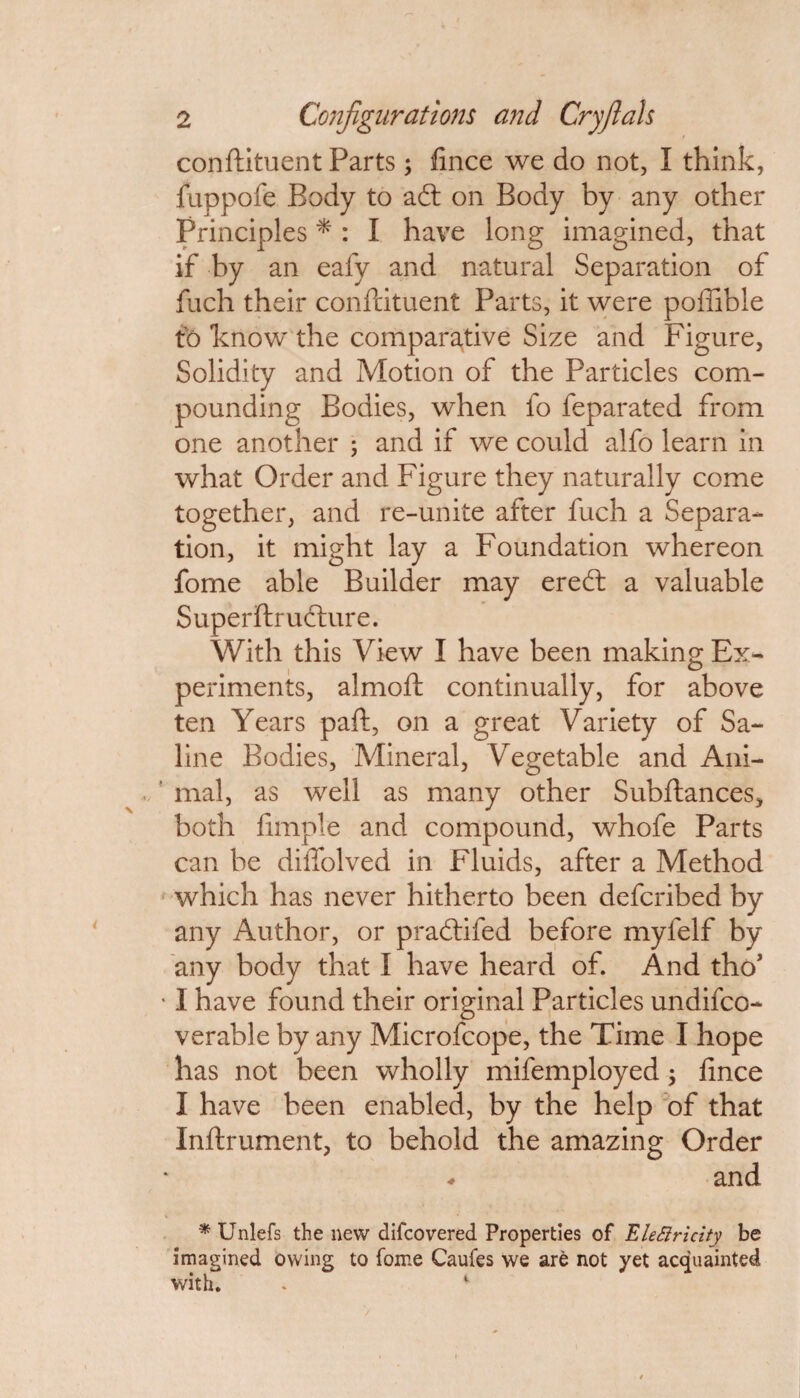 conftituent Parts; flnce we do not, I think, fuppofe Body to adt on Body by any other Principles * : I have long imagined, that if by an eafy and natural Separation of fuch their conftituent Parts, it were poffible to know the comparative Size and Figure, Solidity and Motion of the Particles com¬ pounding Bodies, when fo feparated from one another ; and if we could alfo learn in what Order and Figure they naturally come together, and re-unite after fuch a Separa¬ tion, it might lay a Foundation whereon fome able Builder may eredt a valuable Superftrudture. With this View I have been making Ex¬ periments, almoft continually, for above ten Years paft, on a great Variety of Sa¬ line Bodies, Mineral, Vegetable and Ani¬ mal, as well as many other Subftances, both Ample and compound, whofe Parts can he dilTolved in Fluids, after a Method which has never hitherto been defcribed by any Author, or pradtifed before myfelf by any body that I have heard of. And tho* • I have found their original Particles undifco- verable by any Microfcope, the Time I hope has not been wholly mifemployed; fince I have been enabled, by the help of that Inftrument, to behold the amazing Order and * Unlefs the new difcovered Properties of EleSIricity be imagined owing to fome Caufes we are not yet acquainted with. . 1