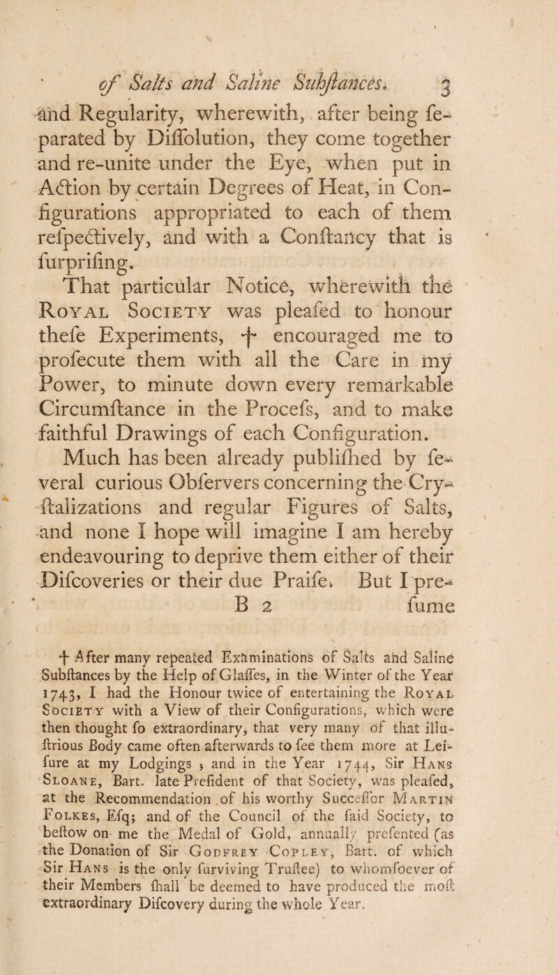 And Regularity, wherewith, after being fe~ parated by Diffolution, they come together and re-unite under the Eye, when put in Aftion by certain Degrees of Heat, in Con¬ figurations appropriated to each of them refpeftively, and with a Conftartcy that is furprifing. That particular Notice, wherewith the Royal Society was pleafed to honour thefe Experiments, •f encouraged me to profecute them with all the Care in my Power, to minute down every remarkable Circumftance in the Procefs, and to make faithful Drawings of each Configuration. Much has been already published by fe- veral curious Obfervers concerning the Cry** realizations and regular Figures of Salts, and none 1 hope will imagine I am hereby endeavouring to deprive them either of their Difcoveries or their due Praife. But I'pre-* B 2 fume •f- After many repeated Examinations of Salts and Saline Subftances by the Help of Glafles, in the Winter of the Year 3 74-3» I had the Honour twice of entertaining the Royal Society with a View of their Configurations, which were then thought fo extraordinary, that very many of that ilia- ftrious Body came often afterwards to fee them more at Lei- fure at my Lodgings 5 and in the Year 1744, Sir Hans Sloan e, Bart, late Prefident of that Society, was pleafed, at the Recommendation of his worthy Succeffor Martin Folkes, Efq; and of the Council of the faid Society, to bellow on- me the Medal of Gold, annually prefented (as the Donation of Sir Godfrey Copley, Bart, of which Sir Hans is the only furviving Truftee) to whomfoever of their Members fhall be deemed to have produced the moil extraordinary Difcovery during the whole Year.