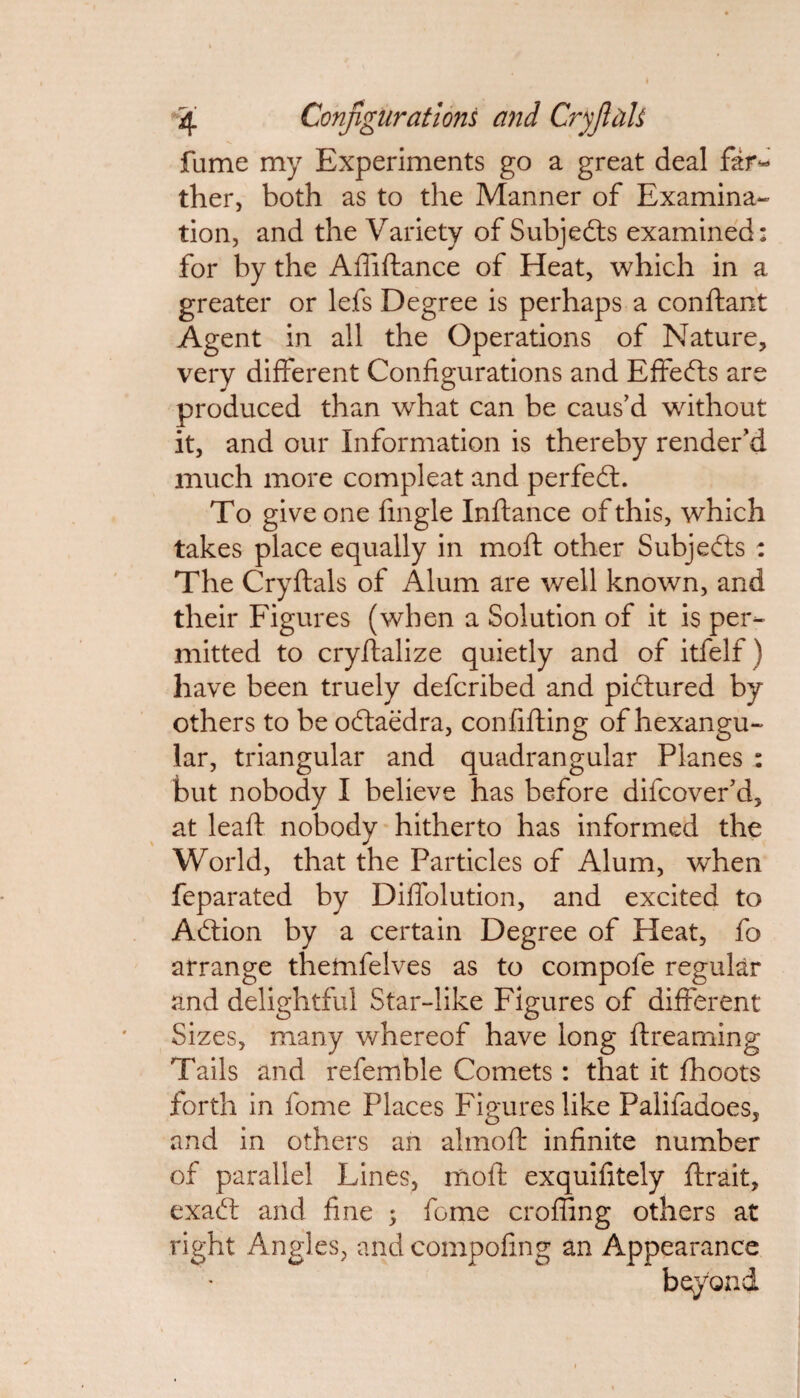 fume my Experiments go a great deal far¬ ther, both as to the Manner of Examina¬ tion, and the Variety of Subjects examined: for by the Abidance of Heat, which in a greater or lefs Degree is perhaps a conftant Agent in all the Operations of Nature, very different Configurations and Effects are produced than what can be caus’d without it, and our Information is thereby render’d much more compleat and perfect. To give one fingle Indance of this, which takes place equally in moft other Subjects : The Crydals of Alum are well known, and their Figures (when a Solution of it is per¬ mitted to cryfialize quietly and of itfelf) have been truely defcribed and pictured by others to be odtaedra, confiding of hexangu- lar, triangular and quadrangular Planes : but nobody I believe has before difcover’d, at lead nobody hitherto has informed the World, that the Particles of Alum, when feparated by Diffolution, and excited to Adtion by a certain Degree of Heat, fo arrange thetnfelves as to compofe regular and delightful Star-like Figures of different Sizes, many whereof have long dreaming Tails and refemble Comets: that it fhoots forth in fome Places Figures like Palifadoes, and in others an almod infinite number of parallel Lines, mod exquifitely drait, exadf and fine ; feme eroding others at right Angles, and compofing an Appearance beyond