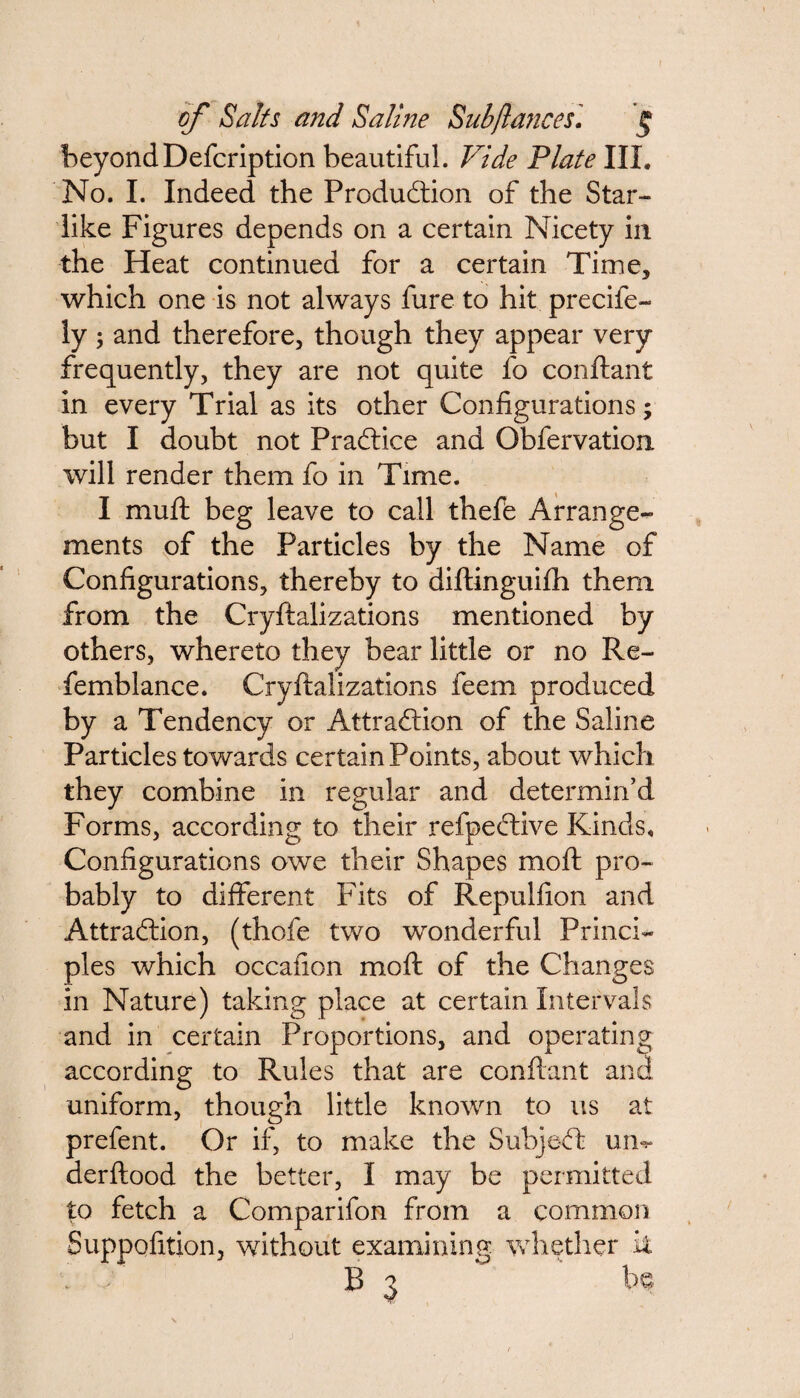 beyondDefcription beautiful. Vide Plate III. No. I. Indeed the Production of the Star- like Figures depends on a certain Nicety in the Heat continued for a certain Time* which one is not always fure to hit precife- ly 5 and therefore, though they appear very frequently, they are not quite fo conftant in every Trial as its other Configurations; but I doubt not Practice and Gbfervation. will render them fo in Time. I muft beg leave to call thefe Arrange¬ ments of the Particles by the Name of Configurations, thereby to diftinguifh them from the Cryftalizations mentioned by others, whereto they bear little or no Re- femblance. Cryftalizations feem produced by a Tendency or Attraction of the Saline Particles towards certain Points, about which they combine in regular and determin’d Forms, according to their refpective Kinds. Configurations owe their Shapes moft pro¬ bably to different Fits of Repulfion and Attraction, (thofe two wronderful Princi¬ ples which occafion moft of the Changes in Nature) taking place at certain Intervals and in certain Proportions, and operating according to Rules that are conftant and uniform, though little known to us at prefent. Or if, to make the Subject uin derftood the better, I may be permitted to fetch a Comparifon from a common Suppofition, without examining whether it B 3 be.