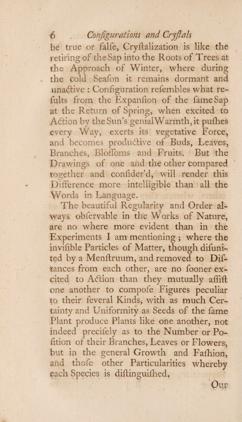 be true or falfe, Cryftalization is like the retiring of the Sap into the Roots of Trees at the Approach of Winter, where during the cold Seafon it remains dormant and unadtive : Configuration refembles what re- halts from the Expanfion of the fame Sap at the Return of Spring, when excited to Adtion by the Sun’s genial Warmth, it pufhes every Way, exerts its vegetative Force, and becomes productive of Buds, Leaves, Branches, Bloffoms and Fruits. But the Drawings of one and the other compared together and confider’d, will render this Difference more intelligible than all the Words in Language. The beautiful Regularity and Order al¬ ways obfervable in the Works of Nature, are no where more evident than in the Experiments I am mentioning ; where the invifible Particles of Matter, though difuni- ted by a Menftruum, and removed to Dif- tances from each other, are no fooner ex¬ cited to Adlion than they mutually affift one another to compofe Figures peculiar to their feveral Kinds, with as much Cer- tainty and Uniformity as Seeds of the fame Plant produce Plants like one another, not indeed precifely as to the Number or Po- fition of their Branches, Leaves or Flowers, but in the general Growth and Fafhion, and thofe other Particularities whereby each Species is diftinguiihed.