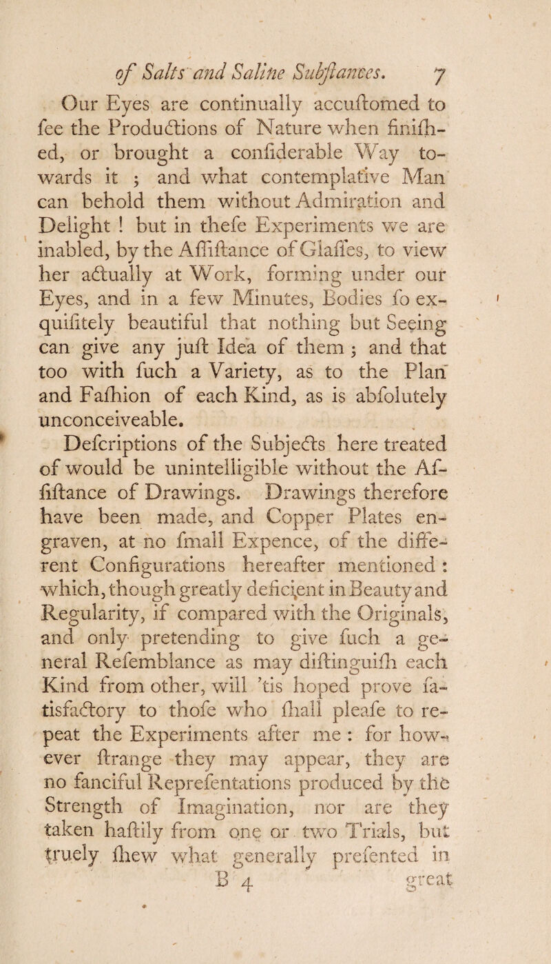 Our Eyes are continually accuftomed to fee the Productions of Nature when finifh- ed, or brought a conliderable Way to¬ wards it ; and what contemplative Man can behold them without Admiration and Delight ! but in thefe Experiments we are inabled, by the Afliftance of Glafles, to view her actually at Work, forming under our Eyes, and in a few Minutes, Bodies fo ex¬ quisitely beautiful that nothing but Seeing can give any juft Idea of them ; and that too with fuch a Variety, as to the Plan and Fafhion of each Kind, as is abfolutely unconceiveable. Defcriptions of the Subjects here treated of would be unintelligible without the Af- fiftance of Drawings. Drawings therefore have been made, and Copper Plates en¬ graven, at no fmall Expence, of the diffe¬ rent Configurations hereafter mentioned : ■which, though greatly deficient in Beauty and Regularity, if compared with the Originals, and only pretending to give fuch a ge¬ neral Refemblance as may diftinguifh each Kind from other, will ’tis hoped prove Sa¬ tisfactory to thofe who fliall pleafe to re¬ peat the Experiments after me : for how-? ever ftrange they may appear, they are no fanciful Representations produced by the Strength of Imagination, nor are they taken haftily from one or two Trials, but truely drew what generally presented in B':4 great