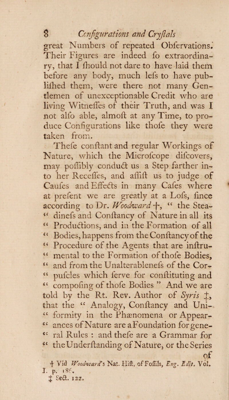 great Numbers of repeated Obfervations. Their Figures are indeed fo extraordina¬ ry, that I fhould not dare to have laid them before any body, much lefs to have pub- lillied them, were there not many Gen¬ tlemen of unexceptionable Credit who are living Witneffes of their Truth, and was I not alfo able, almoft at any Time, to pro¬ duce Configurations like thofe they were taken from. Thefe conftantand regular Workings of Nature, which the Microfcope difcovers, may poftibly conduct us a Step farther in¬ to her Reedies, and aflift us to judge of Caufes and Effects in many Cafes where at prefent we are greatly at a Lofs, fince according to Dr. Woodward tc the Stea- dinefs and Conftancy of Nature in all its <c Productions, and in the Formation of all £c Bodies, happens from the Conftancy of the £C Procedure of the Agents that are inftru- <c mental to the Formation of thofe Bodies, cc and from the Unalterablenefs of the Cor- £C pufcles which ferve for conftituting and (C compofing of thofe Bodies ” And we are told by the Rt. Rev. Author of Syris that the “ Analogy, Conftancy and Uni- £C formity in the Phenomena or Appear- sc ances of Nature are a Foundation forgene- cc ral Rules : and thefe are a Grammar for *c theUnderftanding of Nature, or the Series of ^ Vid Woodward's Nat. Hift, of Foflils, Eng. Edit. Vol. J. p. 1S6. , £ Se&. 122.