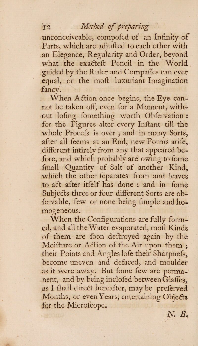 unconceiveable, compofed of an Infinity of Parts, which are adjufted to each other with an Elegance, Regularity and Order, beyond what the exafteft Pencil in the World guided by the Ruler and Compafles can ever equal, or the moft luxuriant Imagination fancy. When Aftion once begins, the Eye can¬ not be taken off, even for a Moment, with¬ out loling fomething worth Ohfervation: for the Figures alter every Inftant till the whole Procefs is over ; and in many Sorts, after all feems at an End, new Forms arife, different intirely from any that appeared be¬ fore, and which probably are owing to fome fmall Quantity of Salt of another Kind, which the other feparates from and leaves to aft after itfelf has done : and in fome Subjefts three or four different Sorts are ob- fervable, few or none being fimple and ho¬ mogeneous. When the Configurations are fully form¬ ed, and all the Water evaporated, moft Kinds of them are foon deftroyed again by the Moifture or Aftion of the Air upon them ; their Points and Angles lofe their Sharpnefs, become uneven and defaced, and moulder as it were away. But fome few are perma¬ nent, and by being inclofed between Glaffes, as I ftiall direft hereafter, may be preferved Months, or even Years, entertaining Objeds for the Microfcope, b\ B.