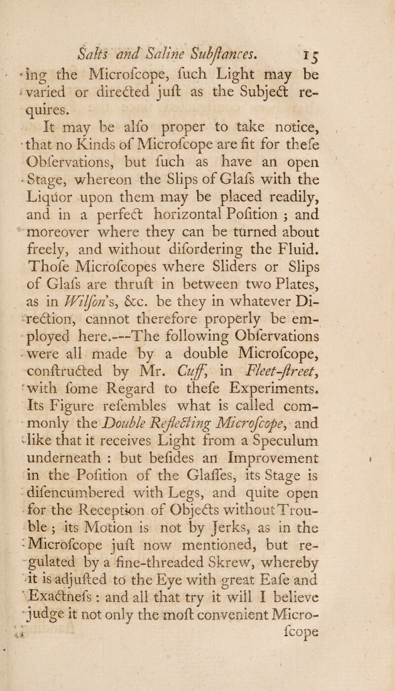 ♦Ing the Microfcope, fuch Light may be varied or directed juft as the Subjed re- quires. It may be alfo proper to take notice, • that no Kinds of Microfcope are fit for thefe Obfervations, but fuch as have an open - Stage, whereon the Slips of Glafs with the Liqfior upon them may be placed readily, and in a per fed horizontal Pofition ; and ' moreover where they can be turned about freely, and without difordering the Fluid. Thofe Microfcopes where Sliders or Slips of Glafs are thruft in between two Plates, as in Wilfons, &c. be they in whatever Di¬ rection, cannot therefore properly be em¬ ployed here.—--The following Obfervations • were all made by a double Microfcope, conftruded by Mr. Cuffj in Fleetfflreet, fwith fome Regard to thefe Experiments. Its Figure refembles what is called com- • monly the Double 'Reflecting Microfcope, and like that it receives Light from a Speculum underneath : but befides an Improvement in the Pofition of the Glaffes, its Stage is difencumbered with Legs, and quite open •for the Reception of Objeds without Trou¬ ble ; its Motion is not by jerks, as in the : Microfcope juft now mentioned, but re¬ gulated by a fine-threaded Skrew, whereby •it is adjufted to the Eye with great Eafe and ' Exadnefs: and all that try it will I believe ■judge it not only the moft convenient Micro-