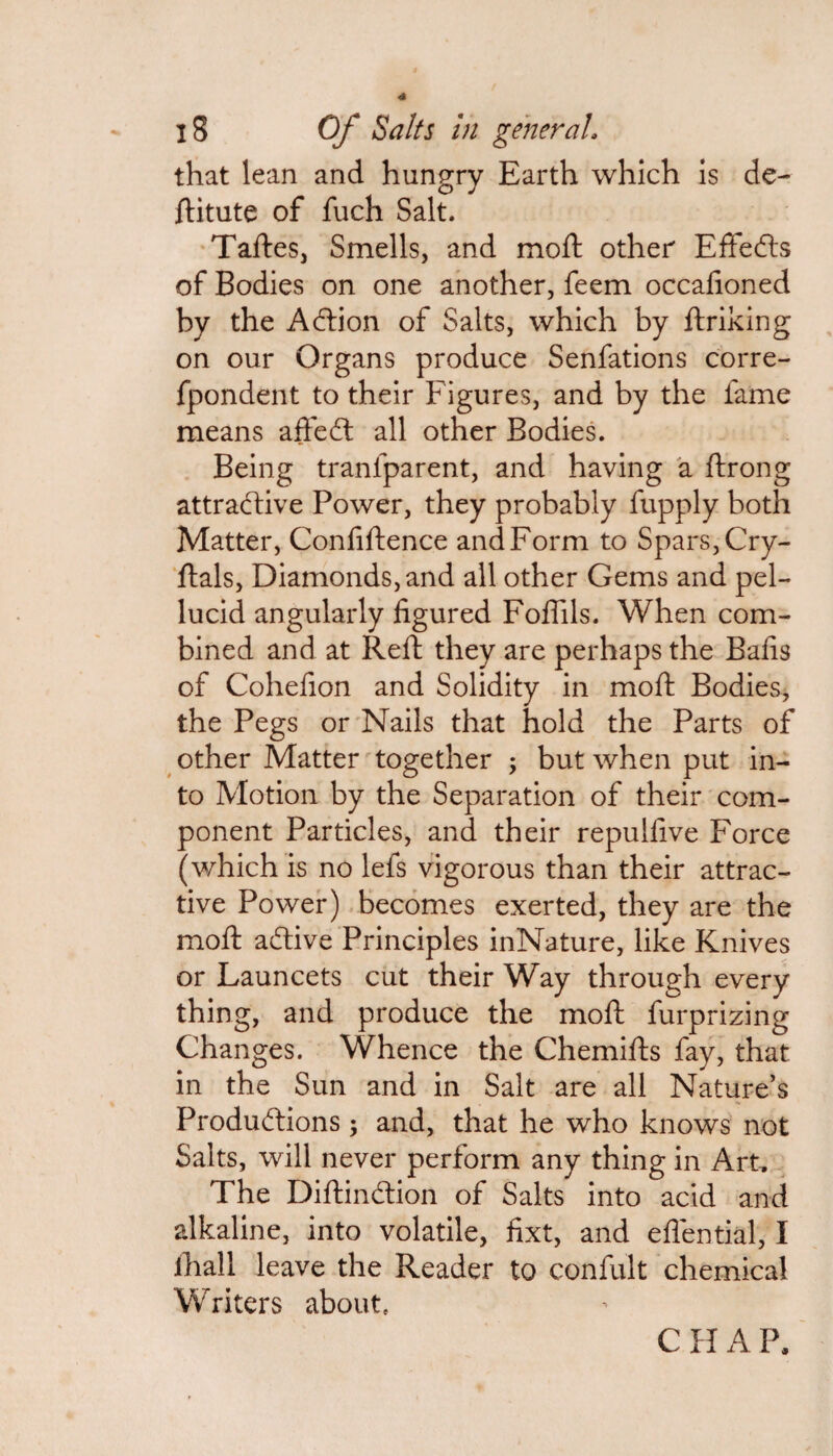 that lean and hungry Earth which is de- ditute of fuch Salt. Tades, Smells, and mod other Effefts of Bodies on one another, feem occafioned by the Acdion of Salts, which by driking on our Organs produce Senfations corre- fpondent to their Figures, and by the fame means affecd all other Bodies. Being tranlparent, and having a ftrong attractive Power, they probably fupply both Matter, Confidence and Form to Spars, Cry- ftals, Diamonds, and all other Gems and pel¬ lucid angularly figured Foflils. When com¬ bined and at Reft they are perhaps the Bafis of Cohefion and Solidity in moft Bodies, the Pegs or Nails that hold the Parts of other Matter together ; but when put in¬ to Motion by the Separation of their com¬ ponent Particles, and their repulfive Force (which is no lefs vigorous than their attrac¬ tive Power) becomes exerted, they are the mod adtive Principles inNature, like Knives or Launcets cut their Way through every thing, and produce the mod furprizing Changes. Whence the Chemids fay, that in the Sun and in Salt are all Nature’s Productions; and, that he who knows not Salts, will never perform any thing in Art. The Didindtion of Salts into acid and alkaline, into volatile, fixt, and eflential, I ihall leave the Reader to confult chemical Writers about C H A P.