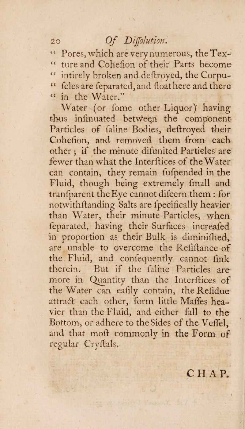 tc Pores, which are very numerous, the Tex-' <c ture and Cohefion of their Parts become t£ intirely broken and deftroyed, the Corpu- (t fcles are feparated, and float here and there <c in the Water.” % /. , Water (or fome other Liquor)' having thus inlinuated between the component Particles of faline Bodies,, deftroyed their Cohefion, and removed them from each other; if the minute difunited Particles are fewer than what the Interftices of the Water can contain, they remain fufpended in the Fluid, though being extremely fmall and tranfparent the Eye cannot difcern them : for notwithftanding Salts are fpecifically heavier than Water, their minute Particles, when feparated, having their Surfaces increafed in proportion as their Bulk is diminifhed, are unable to overcome the Reflftance of the Fluid, and confequently cannot link therein. But if the faline Particles are more in Quantity than the Interftices of the Water can eafily contain, the Refidue* attract each other,, form little Maftes hea¬ vier than the Fluid, and either fall to the Bottom, or adhere to the Sides of the Veffel, and that moft commonly in the Form of regular Cryftals. CHAR i